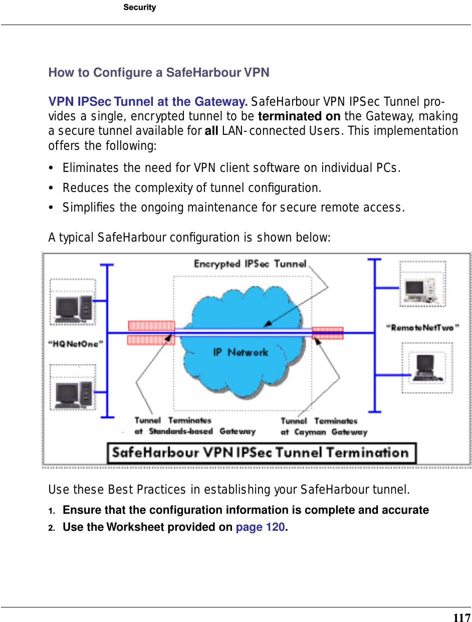 117SecurityHow to Conﬁgure a SafeHarbour VPNVPN IPSec Tunnel at the Gateway. SafeHarbour VPN IPSec Tunnel pro-vides a single, encrypted tunnel to be terminated on the Gateway, making a secure tunnel available for all LAN- connected Users. This implementation offers the following:•Eliminates the need for VPN client software on individual PCs.•Reduces the complexity of tunnel conﬁguration.•Simpliﬁes the ongoing maintenance for secure remote access.A typical SafeHarbour conﬁguration is shown below:Use these Best Practices in establishing your SafeHarbour tunnel.1. Ensure that the conﬁguration information is complete and accurate2. Use the Worksheet provided on page 120.