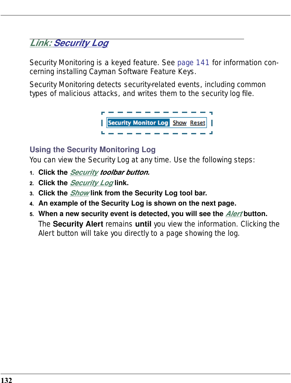 132Link: Security LogSecurity Monitoring is a keyed feature. See page 141 for information con-cerning installing Cayman Software Feature Keys.Security Monitoring detects security-related events, including common types of malicious attacks, and writes them to the security log ﬁle.Using the Security Monitoring LogYou can view the Security Log at any time. Use the following steps:1. Click the Security toolbar button.2. Click the Security Log link.3. Click the Show link from the Security Log tool bar.4. An example of the Security Log is shown on the next page.5. When a new security event is detected, you will see the Alert button.The Security Alert remains until you view the information. Clicking the Alert button will take you directly to a page showing the log.