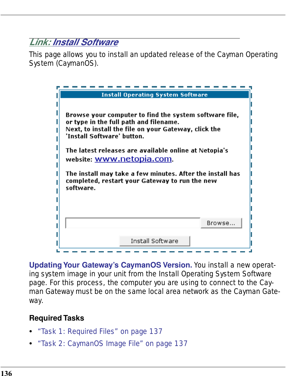 136Link: Install SoftwareThis page allows you to install an updated release of the Cayman Operating System (CaymanOS). Updating Your Gateway’s CaymanOS Version. You install a new operat-ing system image in your unit from the Install Operating System Software page. For this process, the computer you are using to connect to the Cay-man Gateway must be on the same local area network as the Cayman Gate-way.Required Tasks•“Task 1: Required Files” on page 137•“Task 2: CaymanOS Image File” on page 137
