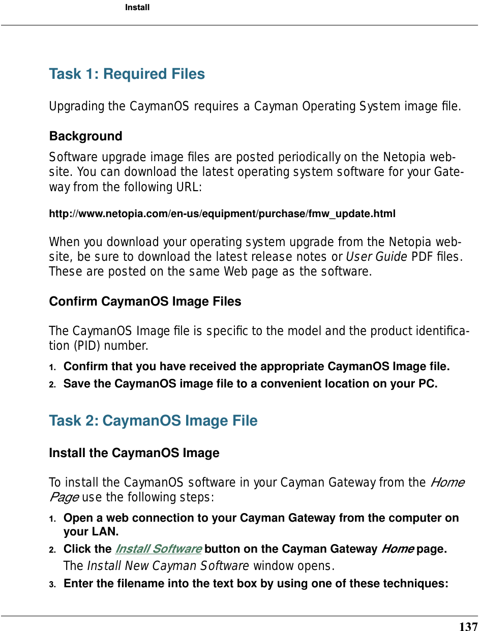 137InstallTask 1: Required FilesUpgrading the CaymanOS requires a Cayman Operating System image ﬁle.BackgroundSoftware upgrade image ﬁles are posted periodically on the Netopia web-site. You can download the latest operating system software for your Gate-way from the following URL:http://www.netopia.com/en-us/equipment/purchase/fmw_update.htmlWhen you download your operating system upgrade from the Netopia web-site, be sure to download the latest release notes or User Guide PDF ﬁles. These are posted on the same Web page as the software.Conﬁrm CaymanOS Image FilesThe CaymanOS Image ﬁle is speciﬁc to the model and the product identiﬁca-tion (PID) number. 1. Conﬁrm that you have received the appropriate CaymanOS Image ﬁle.2. Save the CaymanOS image ﬁle to a convenient location on your PC.Task 2: CaymanOS Image FileInstall the CaymanOS ImageTo install the CaymanOS software in your Cayman Gateway from the Home Page use the following steps:1. Open a web connection to your Cayman Gateway from the computer on your LAN.2. Click the Install Software button on the Cayman Gateway Home page.The Install New Cayman Software window opens.3. Enter the ﬁlename into the text box by using one of these techniques: