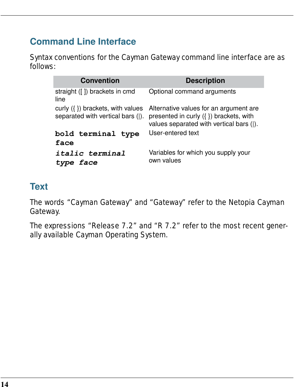14Command Line InterfaceSyntax conventions for the Cayman Gateway command line interface are as follows:TextThe words “Cayman Gateway” and “Gateway” refer to the Netopia Cayman Gateway.The expressions “Release 7.2” and “R 7.2” refer to the most recent gener-ally available Cayman Operating System.Convention Descriptionstraight ([ ]) brackets in cmd line Optional command arguments curly ({ }) brackets, with values separated with vertical bars (|). Alternative values for an argument are presented in curly ({ }) brackets, with values separated with vertical bars (|).bold terminal type faceUser-entered textitalic terminal type faceVariables for which you supply your own values