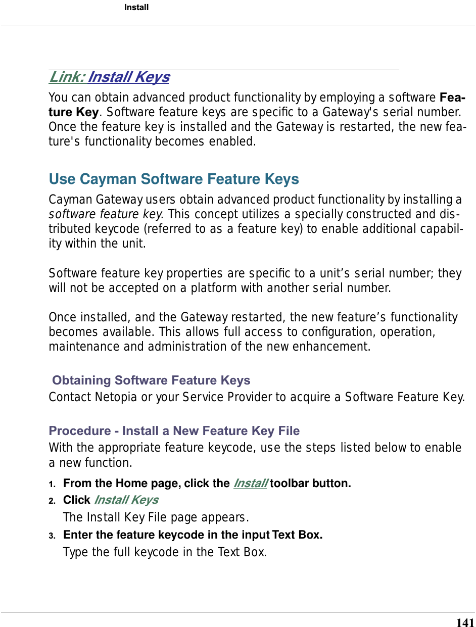 141InstallLink: Install KeysYou can obtain advanced product functionality by employing a software Fea-ture Key. Software feature keys are speciﬁc to a Gateway&apos;s serial number. Once the feature key is installed and the Gateway is restarted, the new fea-ture&apos;s functionality becomes enabled.Use Cayman Software Feature KeysCayman Gateway users obtain advanced product functionality by installing a software feature key. This concept utilizes a specially constructed and dis-tributed keycode (referred to as a feature key) to enable additional capabil-ity within the unit.Software feature key properties are speciﬁc to a unit’s serial number; they will not be accepted on a platform with another serial number.Once installed, and the Gateway restarted, the new feature’s functionality becomes available. This allows full access to conﬁguration, operation, maintenance and administration of the new enhancement. Obtaining Software Feature KeysContact Netopia or your Service Provider to acquire a Software Feature Key.Procedure - Install a New Feature Key FileWith the appropriate feature keycode, use the steps listed below to enable a new function.1. From the Home page, click the Install toolbar button.2. Click Install KeysThe Install Key File page appears.3. Enter the feature keycode in the input Text Box.Type the full keycode in the Text Box.