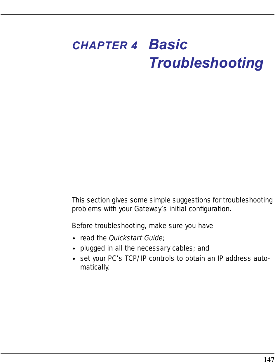 147CHAPTER 4 Basic TroubleshootingThis section gives some simple suggestions for troubleshooting problems with your Gateway’s initial conﬁguration.Before troubleshooting, make sure you have•read the Quickstart Guide;•plugged in all the necessary cables; and•set your PC’s TCP/IP controls to obtain an IP address auto-matically.