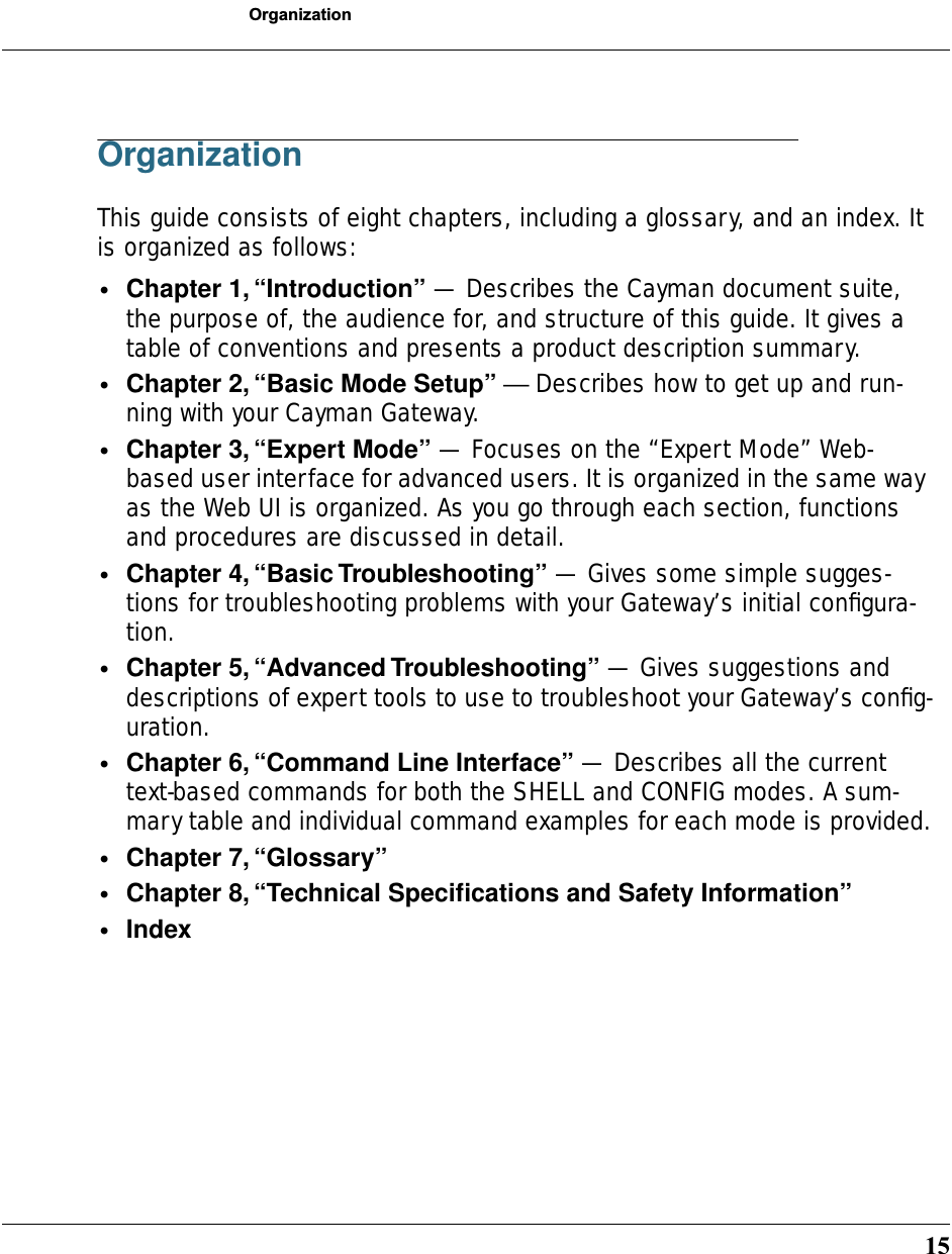 15OrganizationOrganizationThis guide consists of eight chapters, including a glossary, and an index. It is organized as follows:•Chapter 1, “Introduction” — Describes the Cayman document suite, the purpose of, the audience for, and structure of this guide. It gives a table of conventions and presents a product description summary.•Chapter 2, “Basic Mode Setup” — Describes how to get up and run-ning with your Cayman Gateway.•Chapter 3, “Expert Mode” — Focuses on the “Expert Mode” Web-based user interface for advanced users. It is organized in the same way as the Web UI is organized. As you go through each section, functions and procedures are discussed in detail.•Chapter 4, “Basic Troubleshooting” — Gives some simple sugges-tions for troubleshooting problems with your Gateway’s initial conﬁgura-tion.•Chapter 5, “Advanced Troubleshooting” — Gives suggestions and descriptions of expert tools to use to troubleshoot your Gateway’s conﬁg-uration.•Chapter 6, “Command Line Interface” — Describes all the current text-based commands for both the SHELL and CONFIG modes. A sum-mary table and individual command examples for each mode is provided.•Chapter 7, “Glossary” •Chapter 8, “Technical Speciﬁcations and Safety Information”•Index
