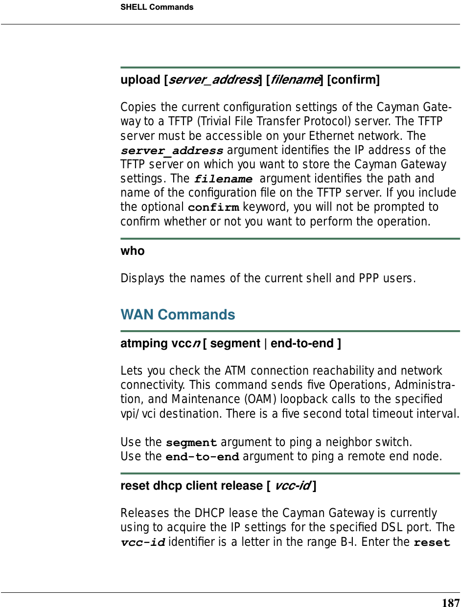 187SHELL Commandsupload [server_address] [ﬁlename] [conﬁrm]Copies the current conﬁguration settings of the Cayman Gate-way to a TFTP (Trivial File Transfer Protocol) server. The TFTP server must be accessible on your Ethernet network. The server_address argument identiﬁes the IP address of the TFTP server on which you want to store the Cayman Gateway settings. The filename argument identiﬁes the path and name of the conﬁguration ﬁle on the TFTP server. If you include the optional confirm keyword, you will not be prompted to conﬁrm whether or not you want to perform the operation.who Displays the names of the current shell and PPP users. WAN Commandsatmping vccn [ segment | end-to-end ]Lets you check the ATM connection reachability and network connectivity. This command sends ﬁve Operations, Administra-tion, and Maintenance (OAM) loopback calls to the speciﬁed vpi/vci destination. There is a ﬁve second total timeout interval.Use the segment argument to ping a neighbor switch.Use the end-to-end argument to ping a remote end node.reset dhcp client release [ vcc-id ]Releases the DHCP lease the Cayman Gateway is currently using to acquire the IP settings for the speciﬁed DSL port. The vcc-id identiﬁer is a letter in the range B-I. Enter the reset 