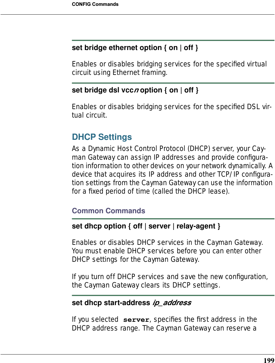 199CONFIG Commandsset bridge ethernet option { on | off } Enables or disables bridging services for the speciﬁed virtual circuit using Ethernet framing.set bridge dsl vccn option { on | off } Enables or disables bridging services for the speciﬁed DSL vir-tual circuit.DHCP SettingsAs a Dynamic Host Control Protocol (DHCP) server, your Cay-man Gateway can assign IP addresses and provide conﬁgura-tion information to other devices on your network dynamically. A device that acquires its IP address and other TCP/IP conﬁgura-tion settings from the Cayman Gateway can use the information for a ﬁxed period of time (called the DHCP lease).Common Commandsset dhcp option { off | server | relay-agent } Enables or disables DHCP services in the Cayman Gateway. You must enable DHCP services before you can enter other DHCP settings for the Cayman Gateway.If you turn off DHCP services and save the new conﬁguration, the Cayman Gateway clears its DHCP settings.set dhcp start-address ip_address If you selected server, speciﬁes the ﬁrst address in the DHCP address range. The Cayman Gateway can reserve a 