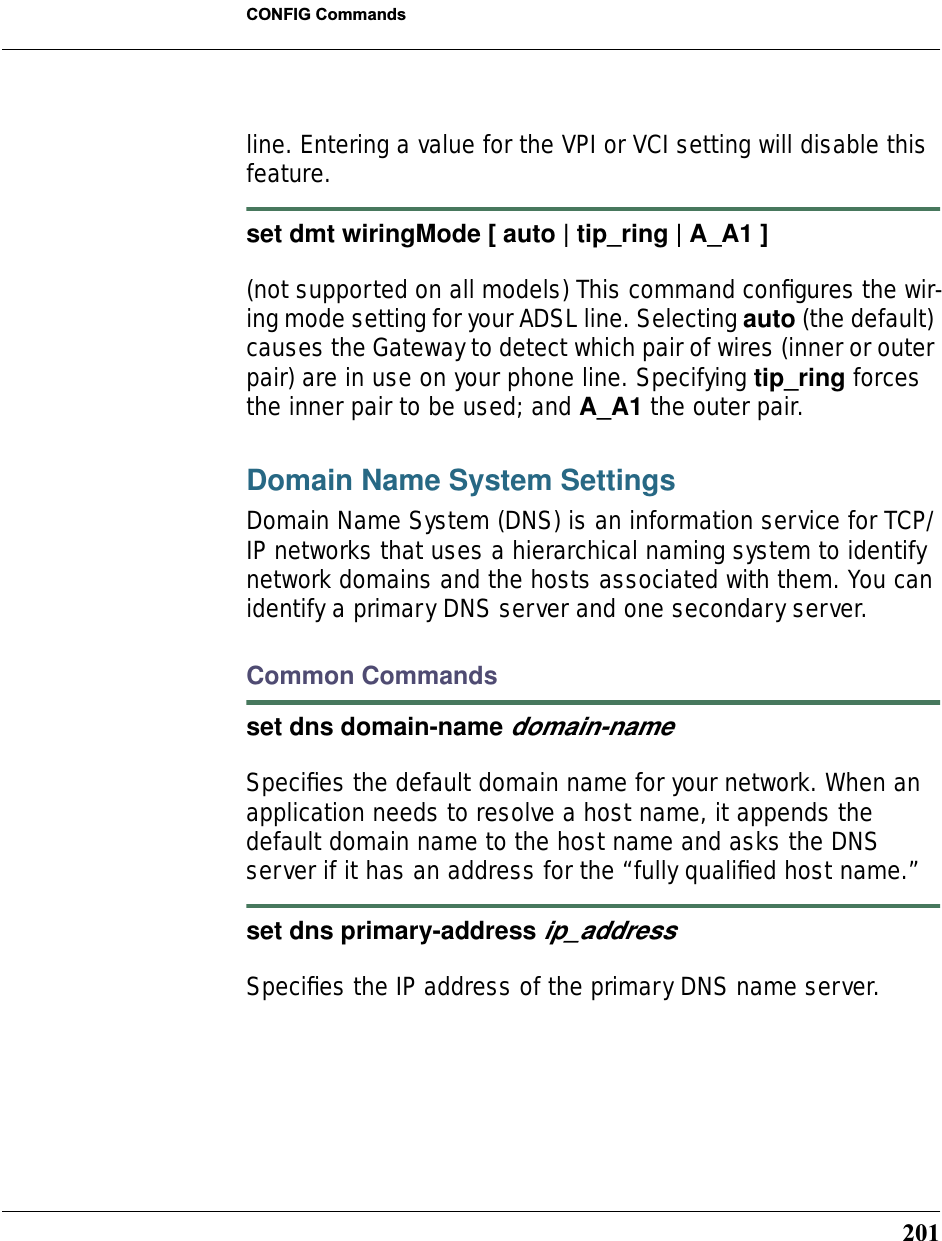 201CONFIG Commandsline. Entering a value for the VPI or VCI setting will disable this feature.set dmt wiringMode [ auto | tip_ring | A_A1 ](not supported on all models) This command conﬁgures the wir-ing mode setting for your ADSL line. Selecting auto (the default) causes the Gateway to detect which pair of wires (inner or outer pair) are in use on your phone line. Specifying tip_ring forces the inner pair to be used; and A_A1 the outer pair.Domain Name System SettingsDomain Name System (DNS) is an information service for TCP/IP networks that uses a hierarchical naming system to identify network domains and the hosts associated with them. You can identify a primary DNS server and one secondary server.Common Commandsset dns domain-name domain-name Speciﬁes the default domain name for your network. When an application needs to resolve a host name, it appends the default domain name to the host name and asks the DNS server if it has an address for the “fully qualiﬁed host name.” set dns primary-address ip_address Speciﬁes the IP address of the primary DNS name server. 