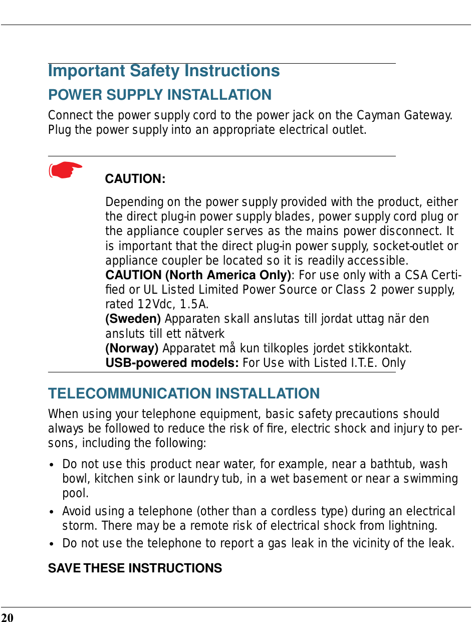 20Important Safety InstructionsPOWER SUPPLY INSTALLATIONConnect the power supply cord to the power jack on the Cayman Gateway. Plug the power supply into an appropriate electrical outlet.☛  CAUTION: Depending on the power supply provided with the product, either the direct plug-in power supply blades, power supply cord plug or the appliance coupler serves as the mains power disconnect. It is important that the direct plug-in power supply, socket-outlet or appliance coupler be located so it is readily accessible.CAUTION (North America Only): For use only with a CSA Certi-ﬁed or UL Listed Limited Power Source or Class 2 power supply, rated 12Vdc, 1.5A.(Sweden) Apparaten skall anslutas till jordat uttag när den ansluts till ett nätverk(Norway) Apparatet må kun tilkoples jordet stikkontakt.USB-powered models: For Use with Listed I.T.E. OnlyTELECOMMUNICATION INSTALLATIONWhen using your telephone equipment, basic safety precautions should always be followed to reduce the risk of ﬁre, electric shock and injury to per-sons, including the following:•Do not use this product near water, for example, near a bathtub, wash bowl, kitchen sink or laundry tub, in a wet basement or near a swimming pool.•Avoid using a telephone (other than a cordless type) during an electrical storm. There may be a remote risk of electrical shock from lightning.•Do not use the telephone to report a gas leak in the vicinity of the leak.SAVE THESE INSTRUCTIONS