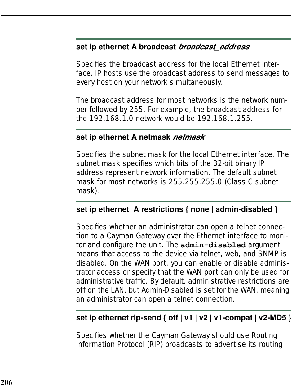 206set ip ethernet A broadcast broadcast_addressSpeciﬁes the broadcast address for the local Ethernet inter-face. IP hosts use the broadcast address to send messages to every host on your network simultaneously. The broadcast address for most networks is the network num-ber followed by 255. For example, the broadcast address for the 192.168.1.0 network would be 192.168.1.255.set ip ethernet A netmask netmaskSpeciﬁes the subnet mask for the local Ethernet interface. The subnet mask speciﬁes which bits of the 32-bit binary IP address represent network information. The default subnet mask for most networks is 255.255.255.0 (Class C subnet mask).set ip ethernet  A restrictions { none | admin-disabled }Speciﬁes whether an administrator can open a telnet connec-tion to a Cayman Gateway over the Ethernet interface to moni-tor and conﬁgure the unit. The admin-disabled argument means that access to the device via telnet, web, and SNMP is disabled. On the WAN port, you can enable or disable adminis-trator access or specify that the WAN port can only be used for administrative trafﬁc. By default, administrative restrictions are off on the LAN, but Admin-Disabled is set for the WAN, meaning an administrator can open a telnet connection.set ip ethernet rip-send { off | v1 | v2 | v1-compat | v2-MD5 }Speciﬁes whether the Cayman Gateway should use Routing Information Protocol (RIP) broadcasts to advertise its routing 