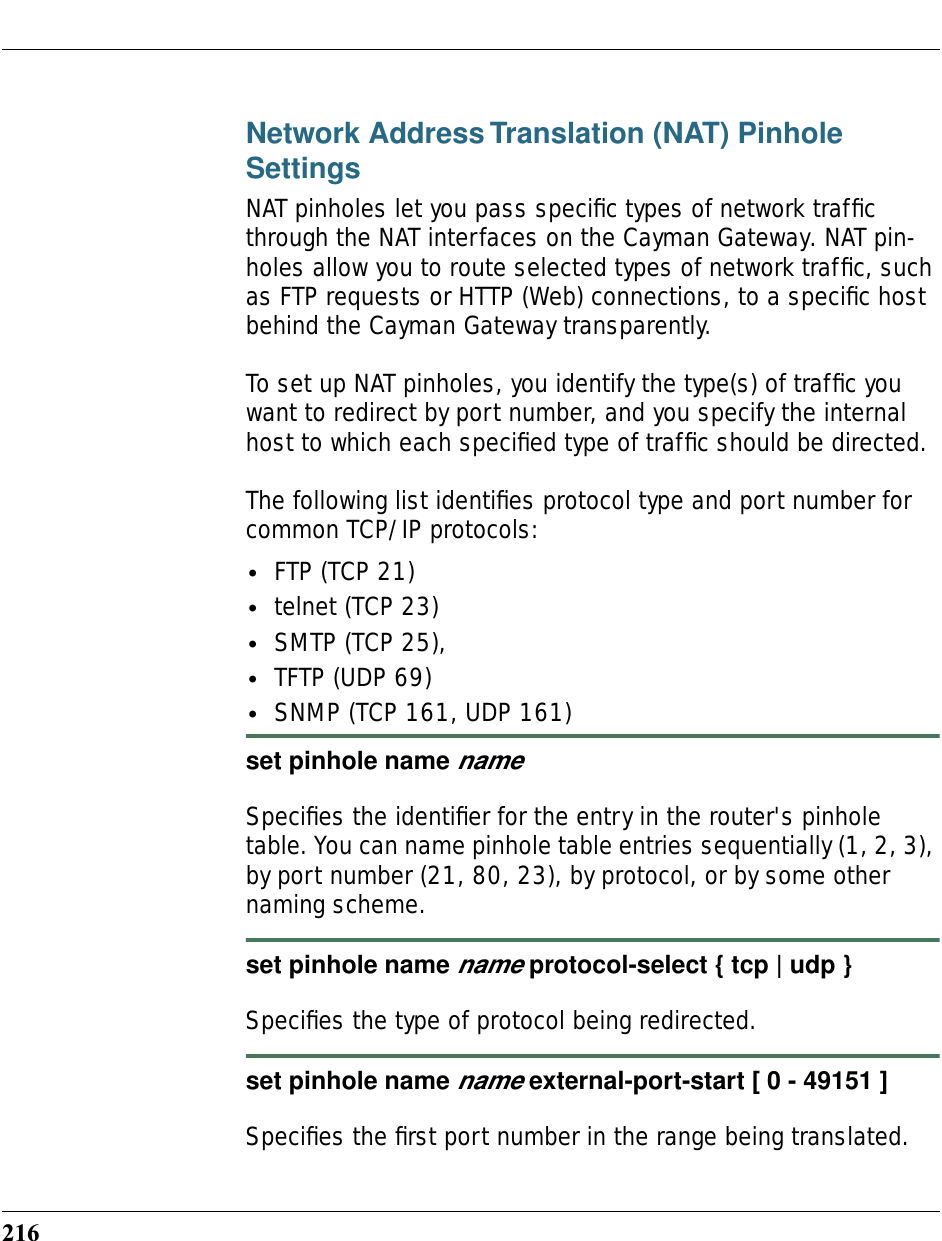 216Network Address Translation (NAT) Pinhole SettingsNAT pinholes let you pass speciﬁc types of network trafﬁc through the NAT interfaces on the Cayman Gateway. NAT pin-holes allow you to route selected types of network trafﬁc, such as FTP requests or HTTP (Web) connections, to a speciﬁc host behind the Cayman Gateway transparently.To set up NAT pinholes, you identify the type(s) of trafﬁc you want to redirect by port number, and you specify the internal host to which each speciﬁed type of trafﬁc should be directed.The following list identiﬁes protocol type and port number for common TCP/IP protocols:•FTP (TCP 21)•telnet (TCP 23)•SMTP (TCP 25),•TFTP (UDP 69)•SNMP (TCP 161, UDP 161) set pinhole name nameSpeciﬁes the identiﬁer for the entry in the router&apos;s pinhole table. You can name pinhole table entries sequentially (1, 2, 3), by port number (21, 80, 23), by protocol, or by some other naming scheme.set pinhole name name protocol-select { tcp | udp }Speciﬁes the type of protocol being redirected.set pinhole name name external-port-start [ 0 - 49151 ]Speciﬁes the ﬁrst port number in the range being translated.