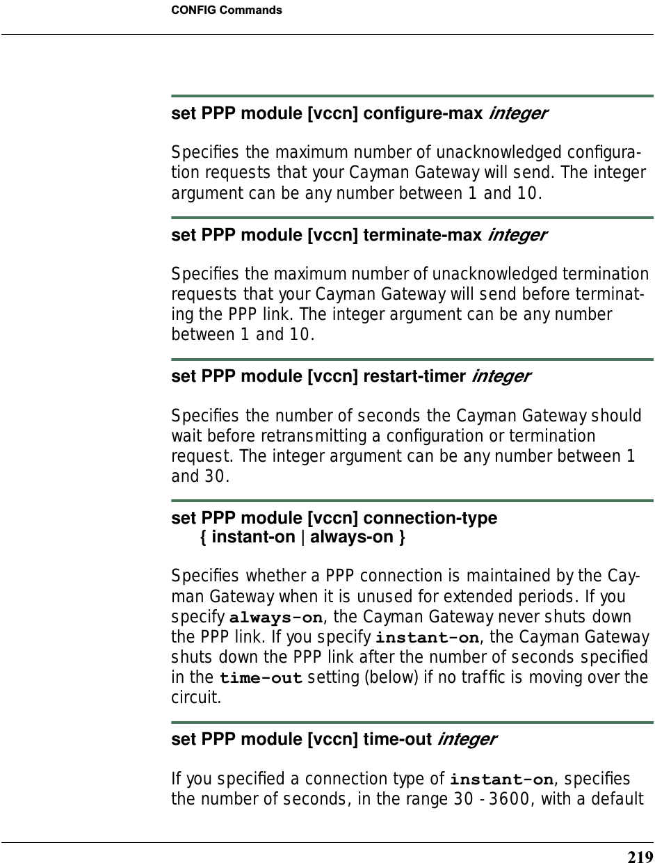 219CONFIG Commandsset PPP module [vccn] conﬁgure-max integerSpeciﬁes the maximum number of unacknowledged conﬁgura-tion requests that your Cayman Gateway will send. The integer argument can be any number between 1 and 10.set PPP module [vccn] terminate-max integerSpeciﬁes the maximum number of unacknowledged termination requests that your Cayman Gateway will send before terminat-ing the PPP link. The integer argument can be any number between 1 and 10. set PPP module [vccn] restart-timer integerSpeciﬁes the number of seconds the Cayman Gateway should wait before retransmitting a conﬁguration or termination request. The integer argument can be any number between 1 and 30.set PPP module [vccn] connection-type       { instant-on | always-on }Speciﬁes whether a PPP connection is maintained by the Cay-man Gateway when it is unused for extended periods. If you specify always-on, the Cayman Gateway never shuts down the PPP link. If you specify instant-on, the Cayman Gateway shuts down the PPP link after the number of seconds speciﬁed in the time-out setting (below) if no trafﬁc is moving over the circuit.set PPP module [vccn] time-out integerIf you speciﬁed a connection type of instant-on, speciﬁes the number of seconds, in the range 30 - 3600, with a default 