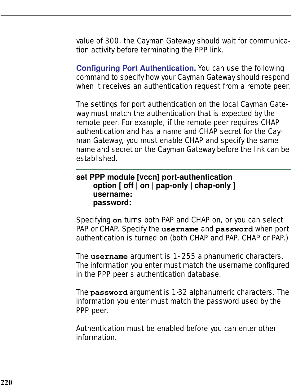 220value of 300, the Cayman Gateway should wait for communica-tion activity before terminating the PPP link.Conﬁguring Port Authentication. You can use the following command to specify how your Cayman Gateway should respond when it receives an authentication request from a remote peer.The settings for port authentication on the local Cayman Gate-way must match the authentication that is expected by the remote peer. For example, if the remote peer requires CHAP authentication and has a name and CHAP secret for the Cay-man Gateway, you must enable CHAP and specify the same name and secret on the Cayman Gateway before the link can be established.set PPP module [vccn] port-authenticationoption [ off | on | pap-only | chap-only ]username:password:Specifying on turns both PAP and CHAP on, or you can select PAP or CHAP. Specify the username and password when port authentication is turned on (both CHAP and PAP, CHAP or PAP.)The username argument is 1- 255 alphanumeric characters. The information you enter must match the username conﬁgured in the PPP peer&apos;s authentication database. The password argument is 1-32 alphanumeric characters. The information you enter must match the password used by the PPP peer.Authentication must be enabled before you can enter other information.