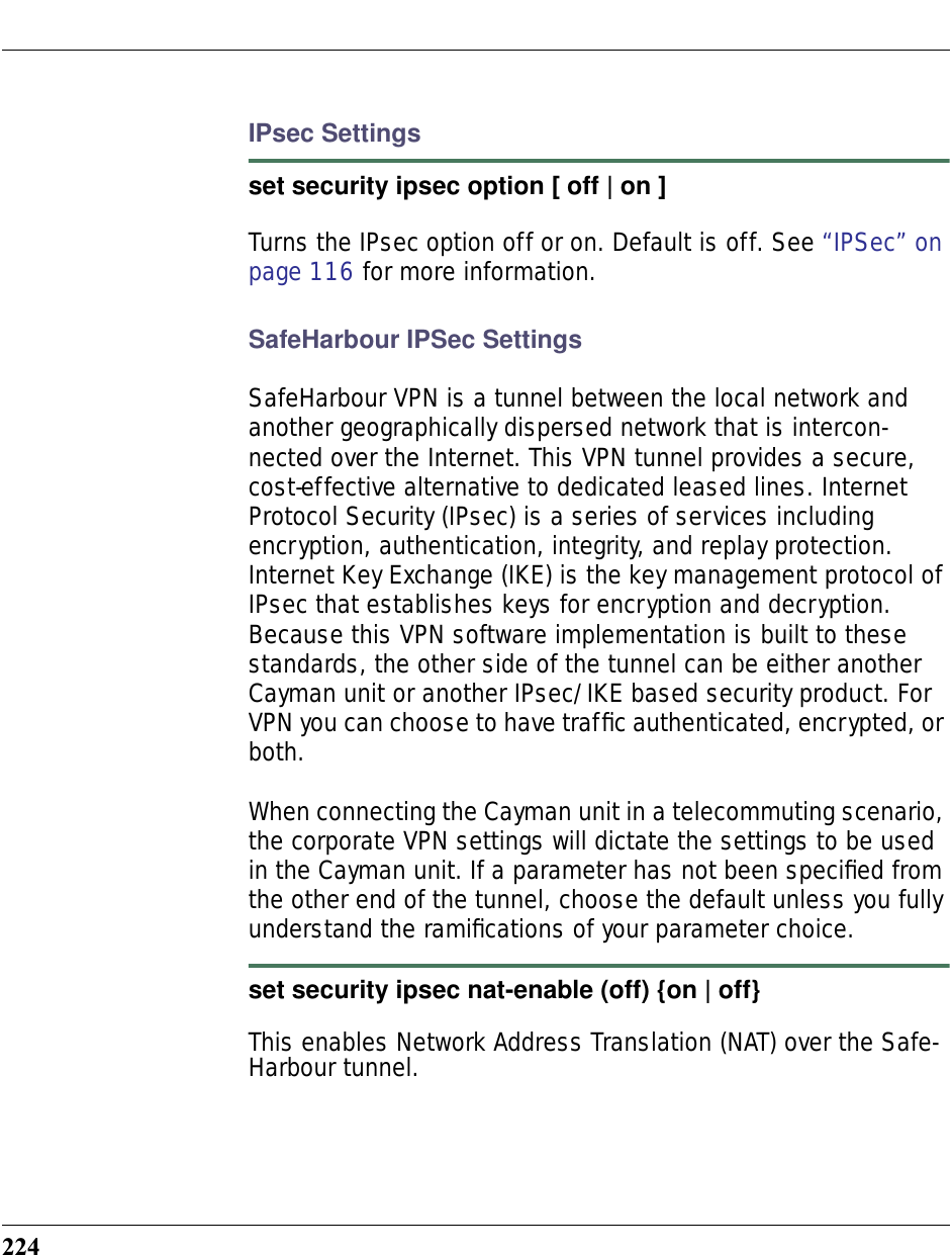 224IPsec Settingsset security ipsec option [ off | on ]Turns the IPsec option off or on. Default is off. See “IPSec” on page 116 for more information.SafeHarbour IPSec SettingsSafeHarbour VPN is a tunnel between the local network and another geographically dispersed network that is intercon-nected over the Internet. This VPN tunnel provides a secure, cost-effective alternative to dedicated leased lines. Internet Protocol Security (IPsec) is a series of services including encryption, authentication, integrity, and replay protection. Internet Key Exchange (IKE) is the key management protocol of IPsec that establishes keys for encryption and decryption. Because this VPN software implementation is built to these standards, the other side of the tunnel can be either another Cayman unit or another IPsec/IKE based security product. For VPN you can choose to have trafﬁc authenticated, encrypted, or both.When connecting the Cayman unit in a telecommuting scenario, the corporate VPN settings will dictate the settings to be used in the Cayman unit. If a parameter has not been speciﬁed from the other end of the tunnel, choose the default unless you fully understand the ramiﬁcations of your parameter choice.set security ipsec nat-enable (off) {on | off}This enables Network Address Translation (NAT) over the Safe-Harbour tunnel. 