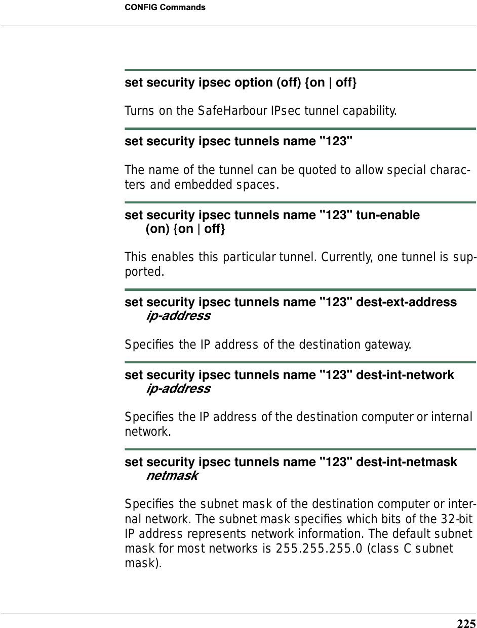 225CONFIG Commandsset security ipsec option (off) {on | off}Turns on the SafeHarbour IPsec tunnel capability.set security ipsec tunnels name &quot;123&quot;The name of the tunnel can be quoted to allow special charac-ters and embedded spaces. set security ipsec tunnels name &quot;123&quot; tun-enable       (on) {on | off}This enables this particular tunnel. Currently, one tunnel is sup-ported.set security ipsec tunnels name &quot;123&quot; dest-ext-address       ip-addressSpeciﬁes the IP address of the destination gateway.set security ipsec tunnels name &quot;123&quot; dest-int-network       ip-addressSpeciﬁes the IP address of the destination computer or internal network.set security ipsec tunnels name &quot;123&quot; dest-int-netmask       netmaskSpeciﬁes the subnet mask of the destination computer or inter-nal network. The subnet mask speciﬁes which bits of the 32-bit IP address represents network information. The default subnet mask for most networks is 255.255.255.0 (class C subnet mask).