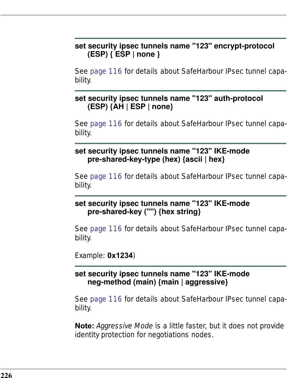 226set security ipsec tunnels name &quot;123&quot; encrypt-protocol       (ESP) { ESP | none }See page 116 for details about SafeHarbour IPsec tunnel capa-bility.set security ipsec tunnels name &quot;123&quot; auth-protocol       (ESP) {AH | ESP | none} See page 116 for details about SafeHarbour IPsec tunnel capa-bility.set security ipsec tunnels name &quot;123&quot; IKE-mode       pre-shared-key-type (hex) {ascii | hex}See page 116 for details about SafeHarbour IPsec tunnel capa-bility.set security ipsec tunnels name &quot;123&quot; IKE-mode       pre-shared-key (&quot;&quot;) {hex string}See page 116 for details about SafeHarbour IPsec tunnel capa-bility.Example: 0x1234)set security ipsec tunnels name &quot;123&quot; IKE-mode       neg-method (main) {main | aggressive}See page 116 for details about SafeHarbour IPsec tunnel capa-bility.Note: Aggressive Mode is a little faster, but it does not provide identity protection for negotiations nodes. 