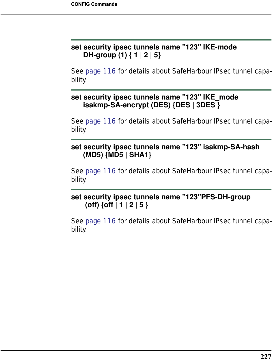 227CONFIG Commandsset security ipsec tunnels name &quot;123&quot; IKE-mode       DH-group (1) { 1 | 2 | 5}See page 116 for details about SafeHarbour IPsec tunnel capa-bility.set security ipsec tunnels name &quot;123&quot; IKE_mode       isakmp-SA-encrypt (DES) {DES | 3DES }See page 116 for details about SafeHarbour IPsec tunnel capa-bility.set security ipsec tunnels name &quot;123&quot; isakmp-SA-hash       (MD5) {MD5 | SHA1}See page 116 for details about SafeHarbour IPsec tunnel capa-bility.set security ipsec tunnels name &quot;123&quot;PFS-DH-group       (off) {off | 1 | 2 | 5 }See page 116 for details about SafeHarbour IPsec tunnel capa-bility.