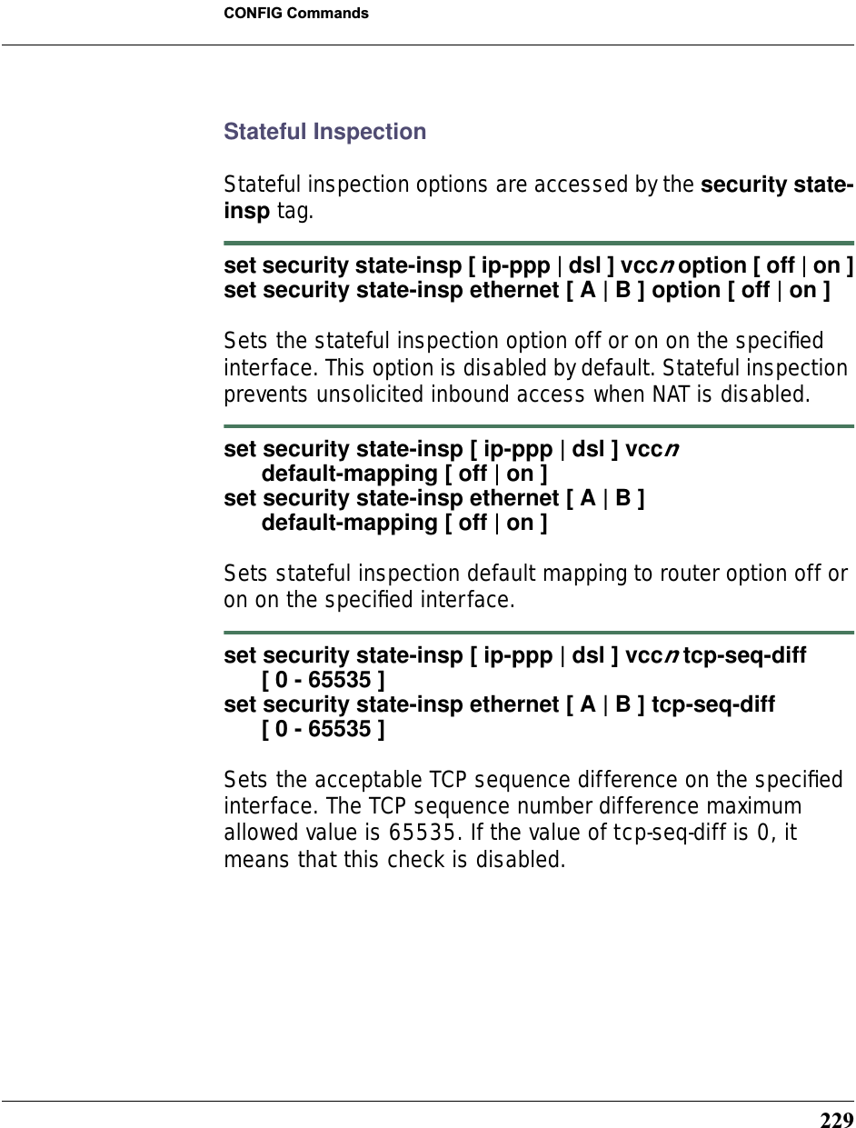 229CONFIG CommandsStateful InspectionStateful inspection options are accessed by the security state-insp tag.set security state-insp [ ip-ppp | dsl ] vccn option [ off | on ]set security state-insp ethernet [ A | B ] option [ off | on ]Sets the stateful inspection option off or on on the speciﬁed interface. This option is disabled by default. Stateful inspection prevents unsolicited inbound access when NAT is disabled.set security state-insp [ ip-ppp | dsl ] vccn       default-mapping [ off | on ]set security state-insp ethernet [ A | B ]       default-mapping [ off | on ]Sets stateful inspection default mapping to router option off or on on the speciﬁed interface.set security state-insp [ ip-ppp | dsl ] vccn tcp-seq-diff      [ 0 - 65535 ]set security state-insp ethernet [ A | B ] tcp-seq-diff      [ 0 - 65535 ]Sets the acceptable TCP sequence difference on the speciﬁed interface. The TCP sequence number difference maximum allowed value is 65535. If the value of tcp-seq-diff is 0, it means that this check is disabled.