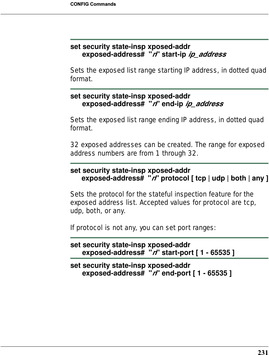 231CONFIG Commandsset security state-insp xposed-addr      exposed-address#  &quot;n&quot; start-ip ip_addressSets the exposed list range starting IP address, in dotted quad format.set security state-insp xposed-addr      exposed-address#  &quot;n&quot; end-ip ip_addressSets the exposed list range ending IP address, in dotted quad format.32 exposed addresses can be created. The range for exposed address numbers are from 1 through 32.set security state-insp xposed-addr       exposed-address#  &quot;n&quot; protocol [ tcp | udp | both | any ]Sets the protocol for the stateful inspection feature for the exposed address list. Accepted values for protocol are tcp, udp, both, or any.If protocol is not any, you can set port ranges:set security state-insp xposed-addr       exposed-address#  &quot;n&quot; start-port [ 1 - 65535 ]set security state-insp xposed-addr       exposed-address#  &quot;n&quot; end-port [ 1 - 65535 ]