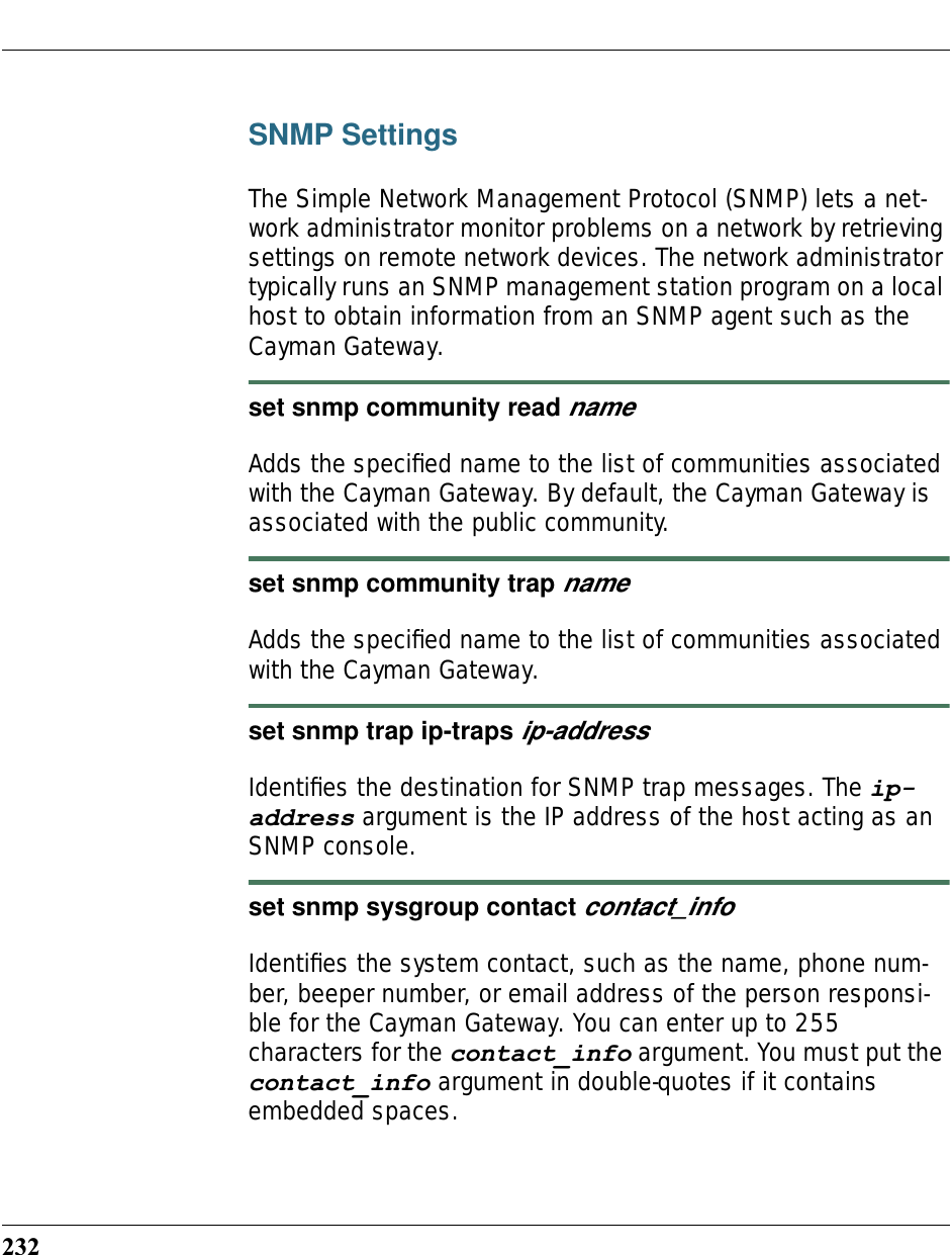232SNMP SettingsThe Simple Network Management Protocol (SNMP) lets a net-work administrator monitor problems on a network by retrieving settings on remote network devices. The network administrator typically runs an SNMP management station program on a local host to obtain information from an SNMP agent such as the Cayman Gateway.set snmp community read nameAdds the speciﬁed name to the list of communities associated with the Cayman Gateway. By default, the Cayman Gateway is associated with the public community.set snmp community trap nameAdds the speciﬁed name to the list of communities associated with the Cayman Gateway.set snmp trap ip-traps ip-addressIdentiﬁes the destination for SNMP trap messages. The ip-address argument is the IP address of the host acting as an SNMP console.set snmp sysgroup contact contact_infoIdentiﬁes the system contact, such as the name, phone num-ber, beeper number, or email address of the person responsi-ble for the Cayman Gateway. You can enter up to 255 characters for the contact_info argument. You must put the contact_info argument in double-quotes if it contains embedded spaces.