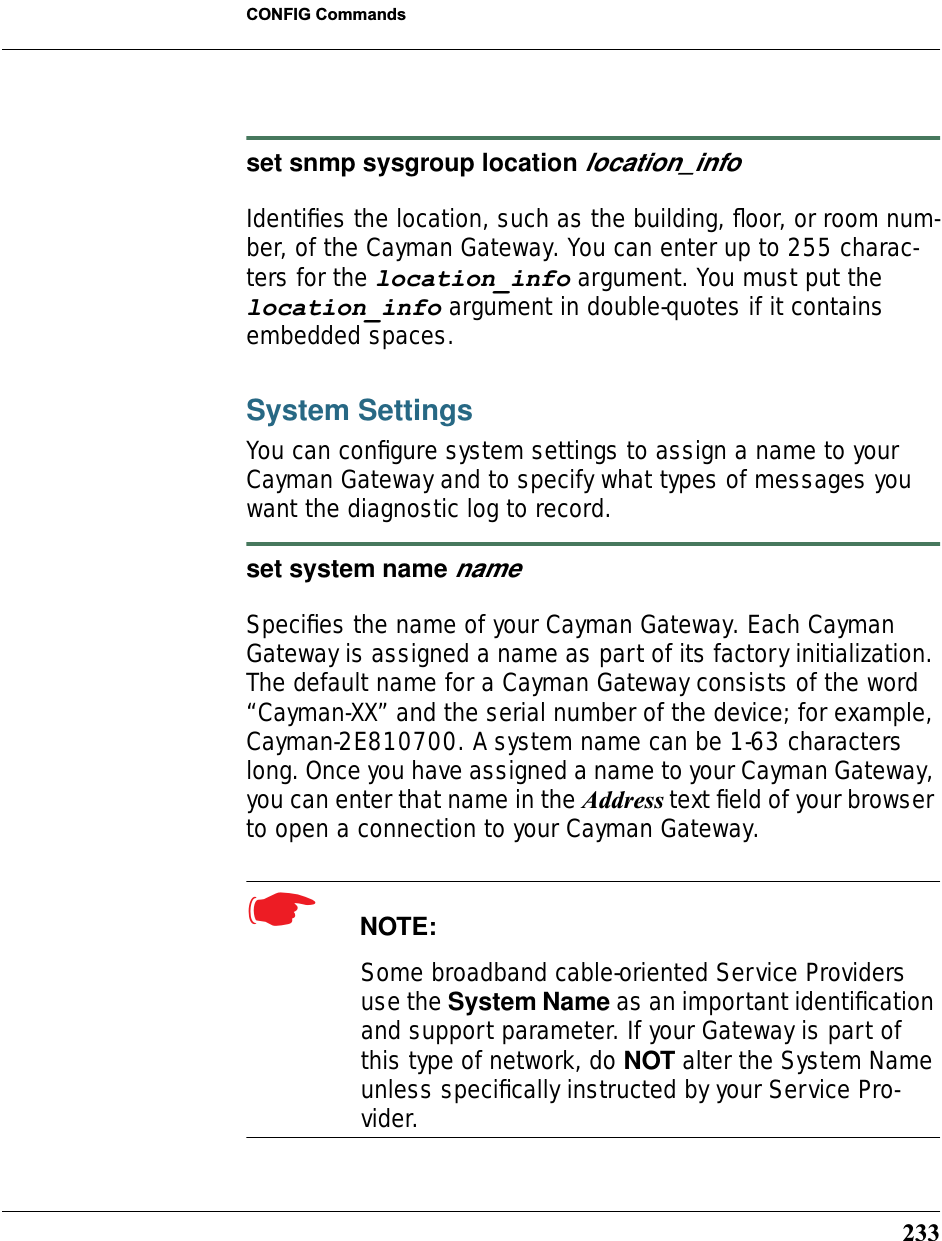 233CONFIG Commandsset snmp sysgroup location location_infoIdentiﬁes the location, such as the building, ﬂoor, or room num-ber, of the Cayman Gateway. You can enter up to 255 charac-ters for the location_info argument. You must put the location_info argument in double-quotes if it contains embedded spaces.System SettingsYou can conﬁgure system settings to assign a name to your Cayman Gateway and to specify what types of messages you want the diagnostic log to record.set system name nameSpeciﬁes the name of your Cayman Gateway. Each Cayman Gateway is assigned a name as part of its factory initialization. The default name for a Cayman Gateway consists of the word “Cayman-XX” and the serial number of the device; for example, Cayman-2E810700. A system name can be 1-63 characters long. Once you have assigned a name to your Cayman Gateway, you can enter that name in the Address text ﬁeld of your browser to open a connection to your Cayman Gateway.☛  NOTE:Some broadband cable-oriented Service Providers use the System Name as an important identiﬁcation and support parameter. If your Gateway is part of this type of network, do NOT alter the System Name unless speciﬁcally instructed by your Service Pro-vider.