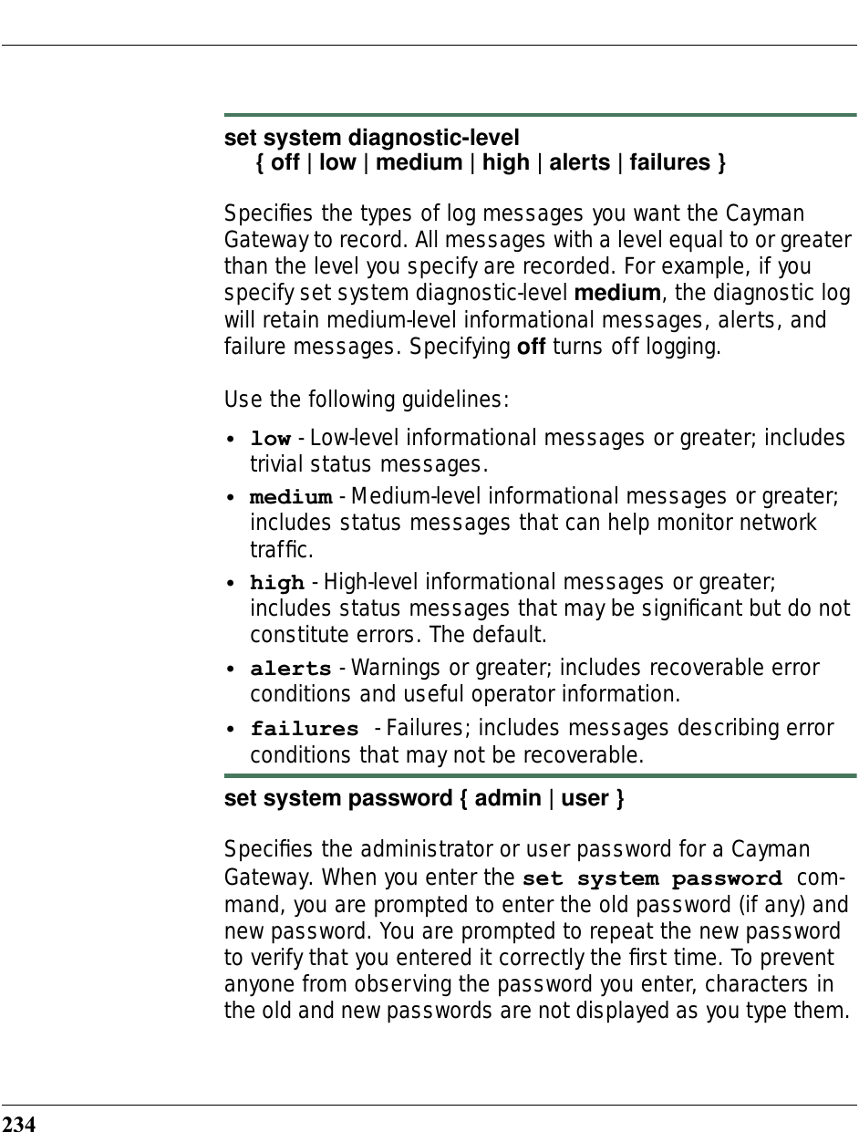 234set system diagnostic-level     { off | low | medium | high | alerts | failures }Speciﬁes the types of log messages you want the Cayman Gateway to record. All messages with a level equal to or greater than the level you specify are recorded. For example, if you specify set system diagnostic-level medium, the diagnostic log will retain medium-level informational messages, alerts, and failure messages. Specifying off turns off logging.Use the following guidelines:•low - Low-level informational messages or greater; includes trivial status messages.•medium - Medium-level informational messages or greater; includes status messages that can help monitor network trafﬁc.•high - High-level informational messages or greater; includes status messages that may be signiﬁcant but do not constitute errors. The default.•alerts - Warnings or greater; includes recoverable error conditions and useful operator information.•failures - Failures; includes messages describing error conditions that may not be recoverable. set system password { admin | user }Speciﬁes the administrator or user password for a Cayman Gateway. When you enter the set system password com-mand, you are prompted to enter the old password (if any) and new password. You are prompted to repeat the new password to verify that you entered it correctly the ﬁrst time. To prevent anyone from observing the password you enter, characters in the old and new passwords are not displayed as you type them. 