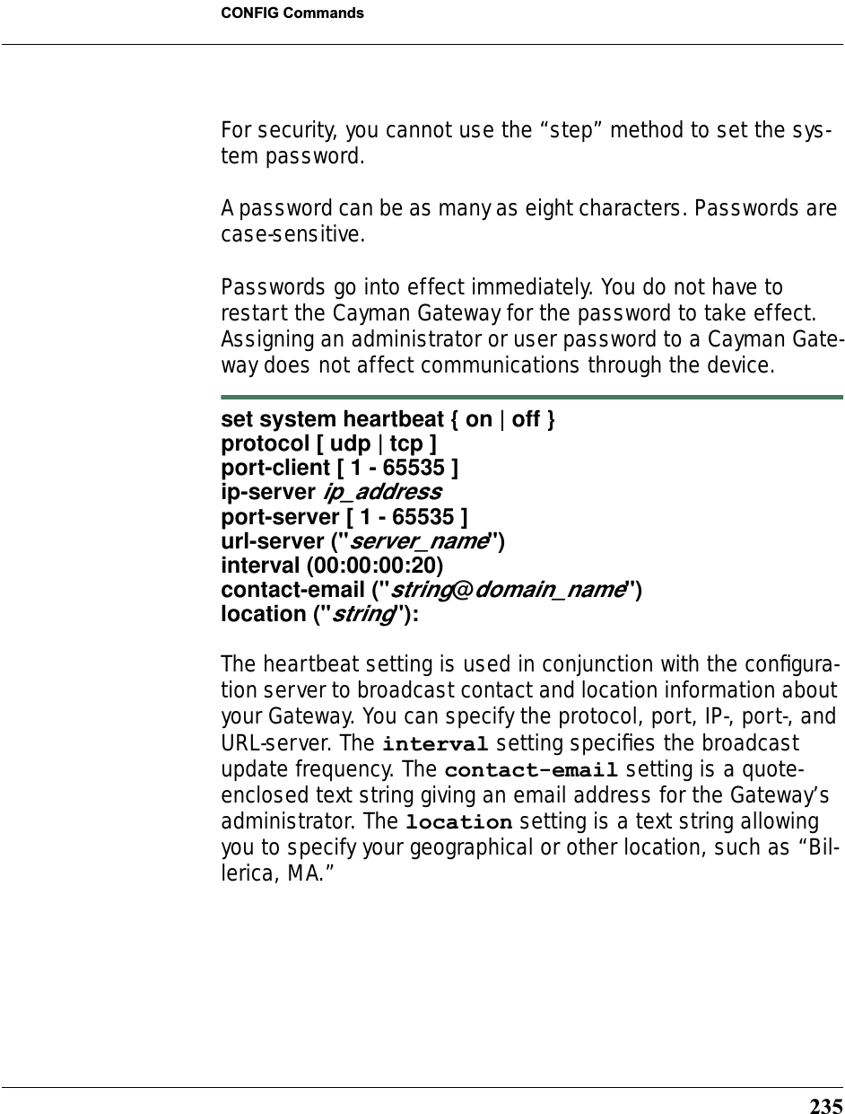 235CONFIG CommandsFor security, you cannot use the “step” method to set the sys-tem password.A password can be as many as eight characters. Passwords are case-sensitive. Passwords go into effect immediately. You do not have to restart the Cayman Gateway for the password to take effect. Assigning an administrator or user password to a Cayman Gate-way does not affect communications through the device. set system heartbeat { on | off } protocol [ udp | tcp ] port-client [ 1 - 65535 ]ip-server ip_addressport-server [ 1 - 65535 ]url-server (&quot;server_name&quot;)interval (00:00:00:20)contact-email (&quot;string@domain_name&quot;)location (&quot;string&quot;):The heartbeat setting is used in conjunction with the conﬁgura-tion server to broadcast contact and location information about your Gateway. You can specify the protocol, port, IP-, port-, and URL-server. The interval setting speciﬁes the broadcast update frequency. The contact-email setting is a quote-enclosed text string giving an email address for the Gateway’s administrator. The location setting is a text string allowing you to specify your geographical or other location, such as “Bil-lerica, MA.”