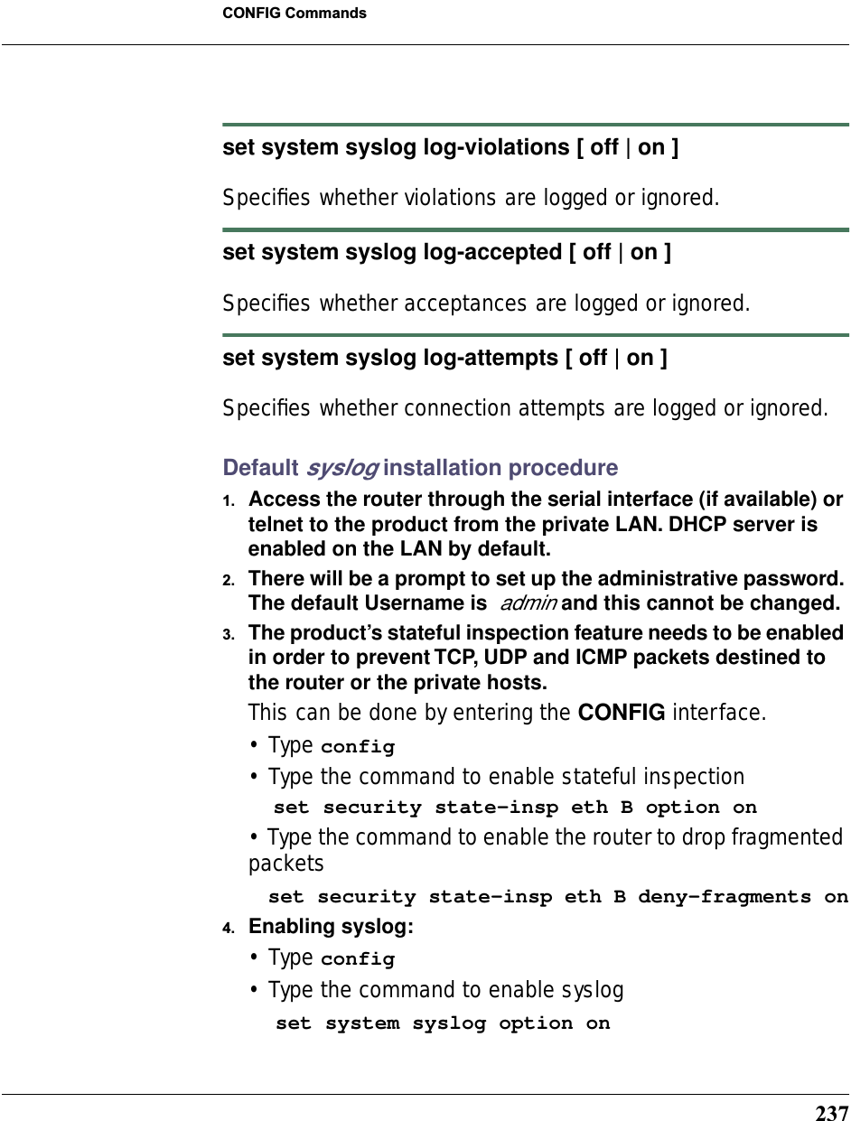 237CONFIG Commandsset system syslog log-violations [ off | on ]Speciﬁes whether violations are logged or ignored.set system syslog log-accepted [ off | on ]Speciﬁes whether acceptances are logged or ignored.set system syslog log-attempts [ off | on ]Speciﬁes whether connection attempts are logged or ignored.Default syslog installation procedure1. Access the router through the serial interface (if available) or telnet to the product from the private LAN. DHCP server is enabled on the LAN by default.2. There will be a prompt to set up the administrative password. The default Username is  admin and this cannot be changed.3. The product’s stateful inspection feature needs to be enabled in order to prevent TCP, UDP and ICMP packets destined to the router or the private hosts.This can be done by entering the CONFIG interface.• Type config• Type the command to enable stateful inspection  set security state-insp eth B option on• Type the command to enable the router to drop fragmented packets   set security state-insp eth B deny-fragments on4. Enabling syslog:• Type config• Type the command to enable syslog    set system syslog option on