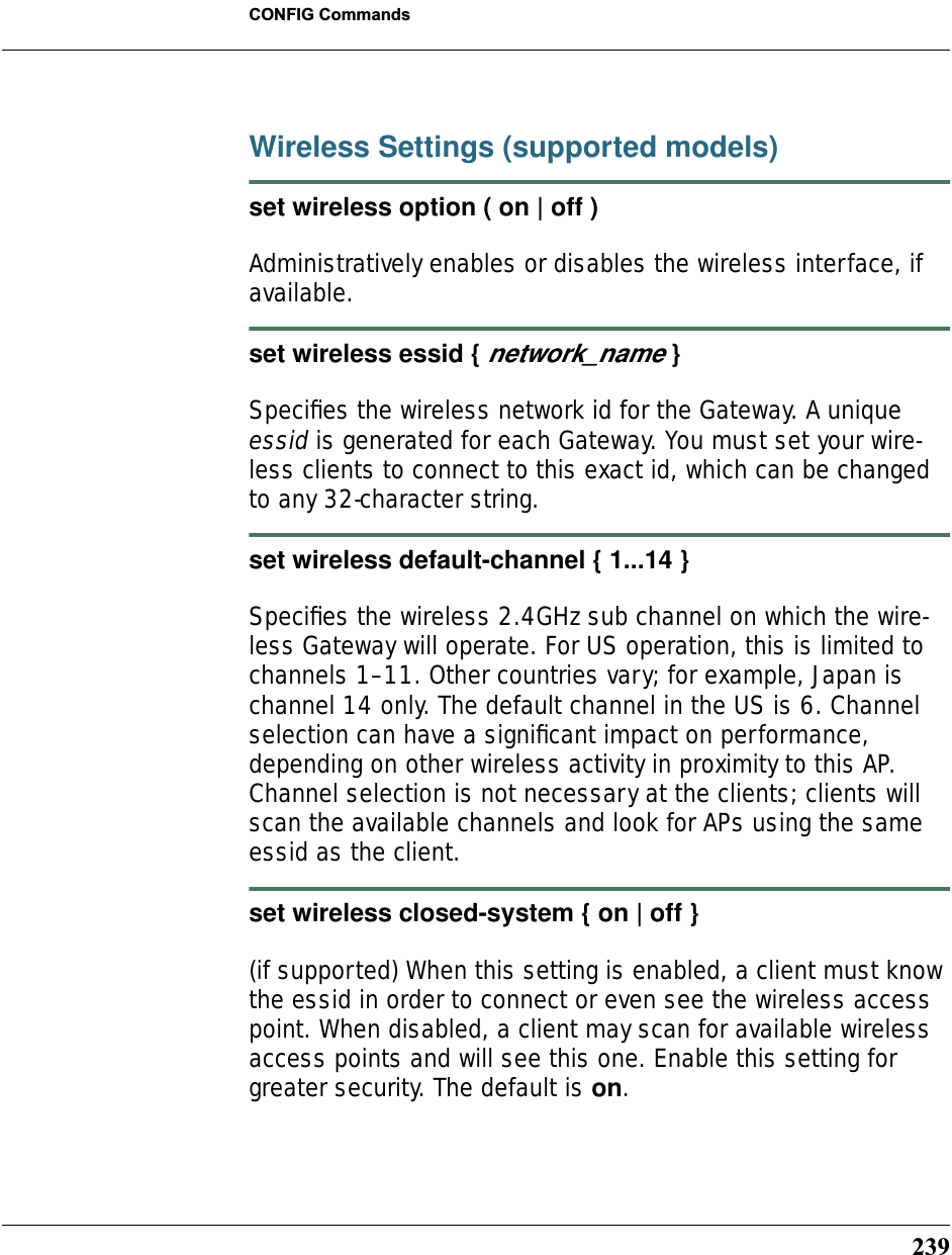 239CONFIG CommandsWireless Settings (supported models)set wireless option ( on | off )Administratively enables or disables the wireless interface, if available.set wireless essid { network_name }Speciﬁes the wireless network id for the Gateway. A unique essid is generated for each Gateway. You must set your wire-less clients to connect to this exact id, which can be changed to any 32-character string.set wireless default-channel { 1...14 }Speciﬁes the wireless 2.4GHz sub channel on which the wire-less Gateway will operate. For US operation, this is limited to channels 1–11. Other countries vary; for example, Japan is channel 14 only. The default channel in the US is 6. Channel selection can have a signiﬁcant impact on performance, depending on other wireless activity in proximity to this AP. Channel selection is not necessary at the clients; clients will scan the available channels and look for APs using the same essid as the client.set wireless closed-system { on | off }(if supported) When this setting is enabled, a client must know the essid in order to connect or even see the wireless access point. When disabled, a client may scan for available wireless access points and will see this one. Enable this setting for greater security. The default is on.