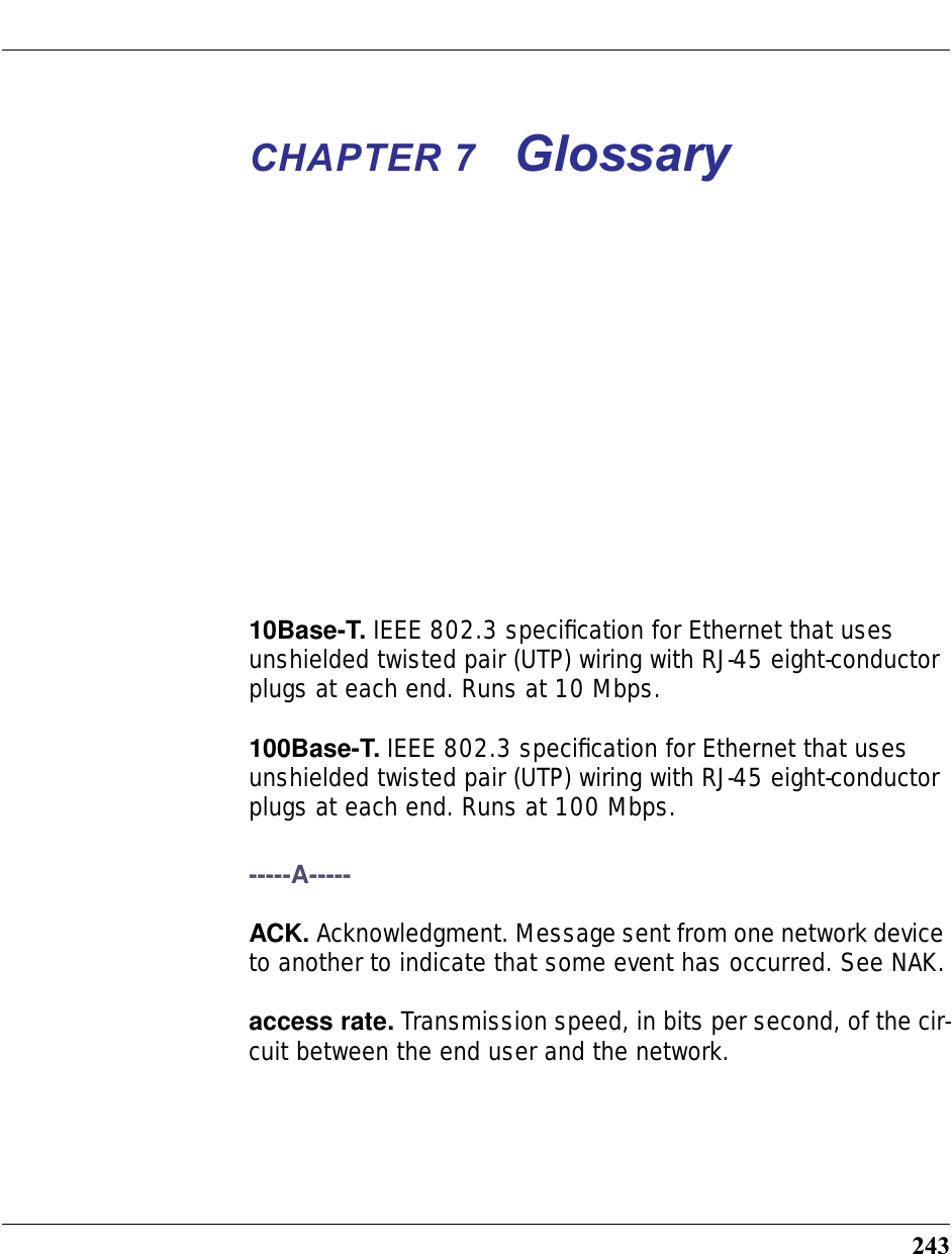 243CHAPTER 7 Glossary10Base-T. IEEE 802.3 speciﬁcation for Ethernet that uses unshielded twisted pair (UTP) wiring with RJ-45 eight-conductor plugs at each end. Runs at 10 Mbps.100Base-T. IEEE 802.3 speciﬁcation for Ethernet that uses unshielded twisted pair (UTP) wiring with RJ-45 eight-conductor plugs at each end. Runs at 100 Mbps.-----A-----ACK. Acknowledgment. Message sent from one network device to another to indicate that some event has occurred. See NAK.access rate. Transmission speed, in bits per second, of the cir-cuit between the end user and the network.