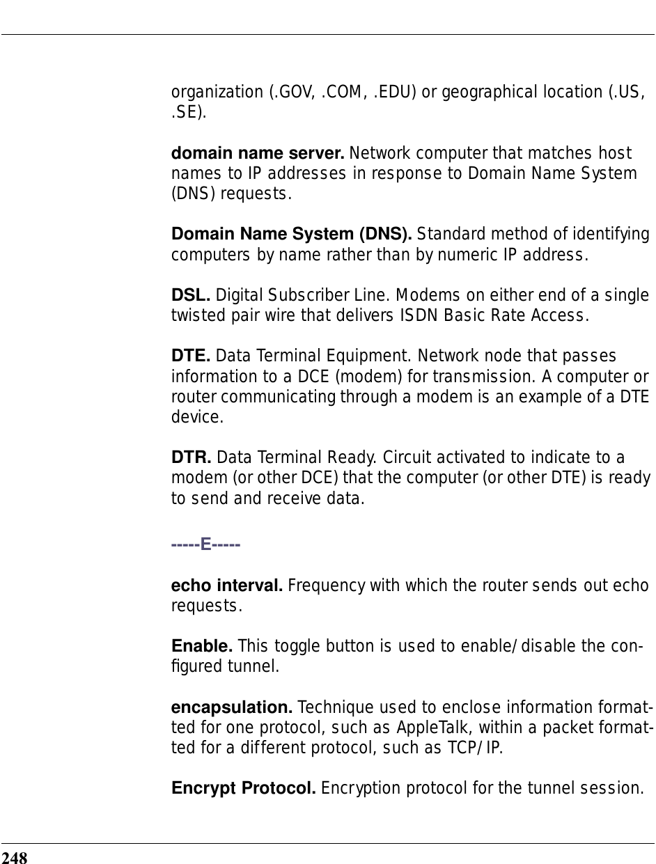 248organization (.GOV, .COM, .EDU) or geographical location (.US, .SE).domain name server. Network computer that matches host names to IP addresses in response to Domain Name System (DNS) requests.Domain Name System (DNS). Standard method of identifying computers by name rather than by numeric IP address.DSL. Digital Subscriber Line. Modems on either end of a single twisted pair wire that delivers ISDN Basic Rate Access.DTE. Data Terminal Equipment. Network node that passes information to a DCE (modem) for transmission. A computer or router communicating through a modem is an example of a DTE device.DTR. Data Terminal Ready. Circuit activated to indicate to a modem (or other DCE) that the computer (or other DTE) is ready to send and receive data.-----E-----echo interval. Frequency with which the router sends out echo requests.Enable. This toggle button is used to enable/disable the con-ﬁgured tunnel.encapsulation. Technique used to enclose information format-ted for one protocol, such as AppleTalk, within a packet format-ted for a different protocol, such as TCP/IP.Encrypt Protocol. Encryption protocol for the tunnel session.