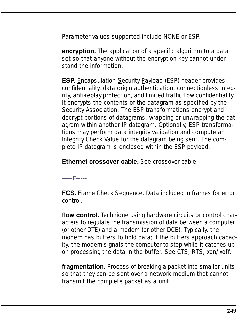 249Parameter values supported include NONE or ESP.encryption. The application of a speciﬁc algorithm to a data set so that anyone without the encryption key cannot under-stand the information.ESP. Encapsulation Security Payload (ESP) header provides conﬁdentiality, data origin authentication, connectionless integ-rity, anti-replay protection, and limited trafﬁc ﬂow conﬁdentiality. It encrypts the contents of the datagram as speciﬁed by the Security Association. The ESP transformations encrypt and decrypt portions of datagrams, wrapping or unwrapping the dat-agram within another IP datagram. Optionally, ESP transforma-tions may perform data integrity validation and compute an Integrity Check Value for the datagram being sent. The com-plete IP datagram is enclosed within the ESP payload.Ethernet crossover cable. See crossover cable.-----F-----FCS. Frame Check Sequence. Data included in frames for error control.ﬂow control. Technique using hardware circuits or control char-acters to regulate the transmission of data between a computer (or other DTE) and a modem (or other DCE). Typically, the modem has buffers to hold data; if the buffers approach capac-ity, the modem signals the computer to stop while it catches up on processing the data in the buffer. See CTS, RTS, xon/xoff.fragmentation. Process of breaking a packet into smaller units so that they can be sent over a network medium that cannot transmit the complete packet as a unit.
