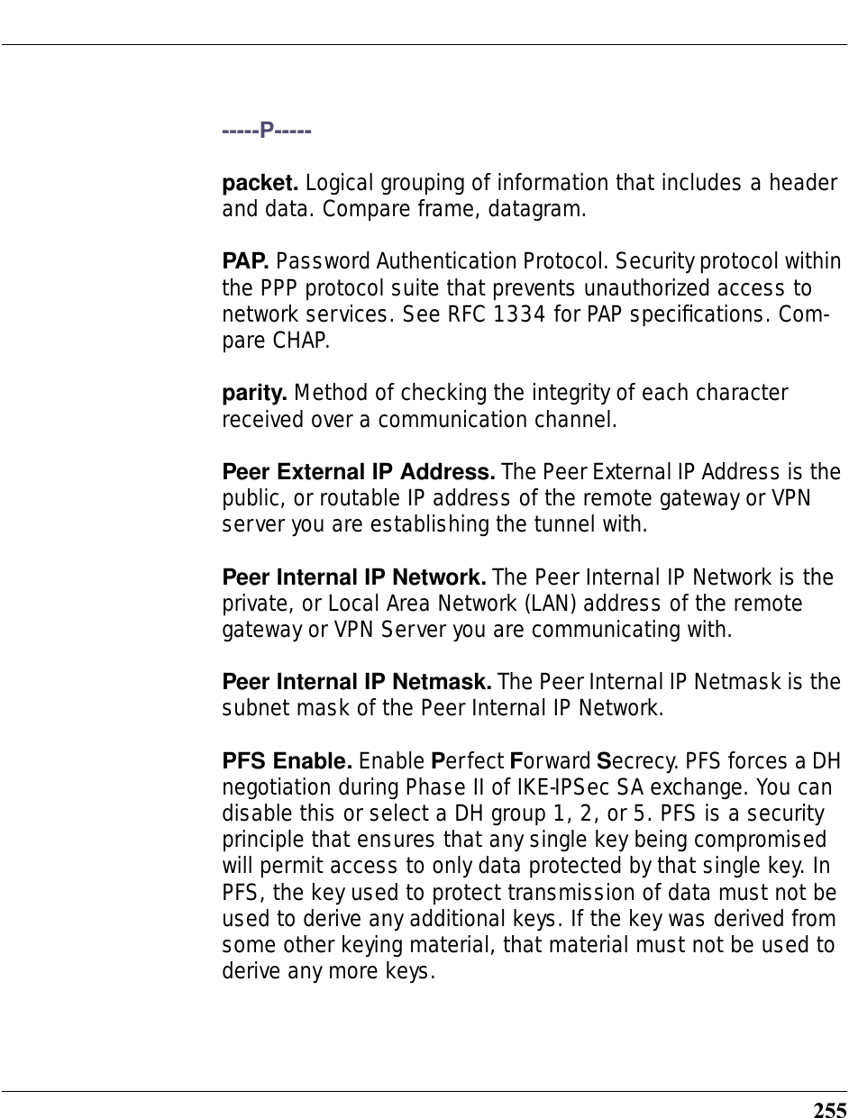255-----P-----packet. Logical grouping of information that includes a header and data. Compare frame, datagram.PAP. Password Authentication Protocol. Security protocol within the PPP protocol suite that prevents unauthorized access to network services. See RFC 1334 for PAP speciﬁcations. Com-pare CHAP. parity. Method of checking the integrity of each character received over a communication channel. Peer External IP Address. The Peer External IP Address is the public, or routable IP address of the remote gateway or VPN server you are establishing the tunnel with.Peer Internal IP Network. The Peer Internal IP Network is the private, or Local Area Network (LAN) address of the remote gateway or VPN Server you are communicating with. Peer Internal IP Netmask. The Peer Internal IP Netmask is the subnet mask of the Peer Internal IP Network.PFS Enable. Enable Perfect Forward Secrecy. PFS forces a DH negotiation during Phase II of IKE-IPSec SA exchange. You can disable this or select a DH group 1, 2, or 5. PFS is a security principle that ensures that any single key being compromised will permit access to only data protected by that single key. In PFS, the key used to protect transmission of data must not be used to derive any additional keys. If the key was derived from some other keying material, that material must not be used to derive any more keys.