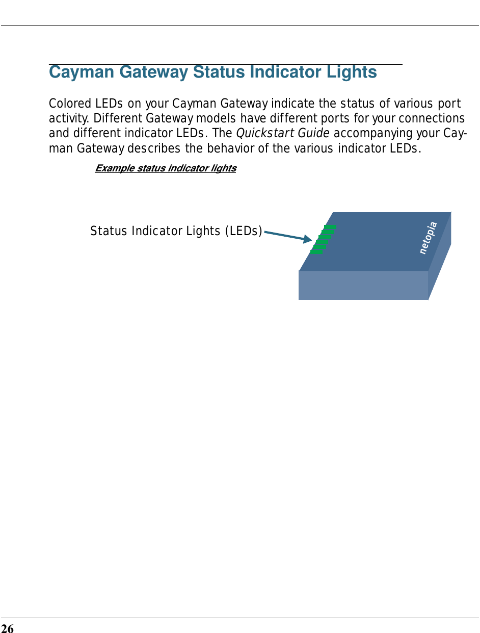 26Cayman Gateway Status Indicator LightsColored LEDs on your Cayman Gateway indicate the status of various port activity. Different Gateway models have different ports for your connections and different indicator LEDs. The Quickstart Guide accompanying your Cay-man Gateway describes the behavior of the various indicator LEDs.Example status indicator lightsnetopiaStatus Indicator Lights (LEDs)