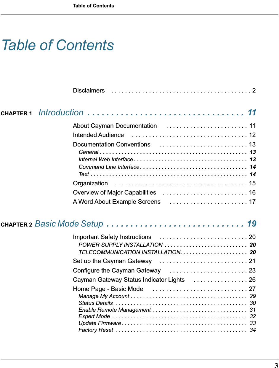  3 Table of Contents Table of Contents Disclaimers . . . . . . . . . . . . . . . . . . . . . . . . . . . . . . . . . . . . . . . . . 2 CHAPTER 1   Introduction   . . . . . . . . . . . . . . . . . . . . . . . . . . . . . . . . .  11 About Cayman Documentation  . . . . . . . . . . . . . . . . . . . . . . . .  11Intended Audience  . . . . . . . . . . . . . . . . . . . . . . . . . . . . . . . . . . 12Documentation Conventions  . . . . . . . . . . . . . . . . . . . . . . . . . . 13 General  . . . . . . . . . . . . . . . . . . . . . . . . . . . . . . . . . . . . . . . . . . . . . . . .  13 Internal Web Interface . . . . . . . . . . . . . . . . . . . . . . . . . . . . . . . . . . . . .  13 Command Line Interface . . . . . . . . . . . . . . . . . . . . . . . . . . . . . . . . . . .  14 Text  . . . . . . . . . . . . . . . . . . . . . . . . . . . . . . . . . . . . . . . . . . . . . . . . . . .  14 Organization . . . . . . . . . . . . . . . . . . . . . . . . . . . . . . . . . . . . . . . 15Overview of Major Capabilities . . . . . . . . . . . . . . . . . . . . . . . . . 16A Word About Example Screens  . . . . . . . . . . . . . . . . . . . . . . . 17 CHAPTER 2  Basic Mode Setup  . . . . . . . . . . . . . . . . . . . . . . . . . . . . . 19 Important Safety Instructions  . . . . . . . . . . . . . . . . . . . . . . . . . . 20 POWER SUPPLY INSTALLATION  . . . . . . . . . . . . . . . . . . . . . . . . . . .  20 TELECOMMUNICATION INSTALLATION . . . . . . . . . . . . . . . . . . . . . .  20 Set up the Cayman Gateway . . . . . . . . . . . . . . . . . . . . . . . . . . 21Configure the Cayman Gateway  . . . . . . . . . . . . . . . . . . . . . . . 23Cayman Gateway Status Indicator Lights  . . . . . . . . . . . . . . . . 26Home Page - Basic Mode  . . . . . . . . . . . . . . . . . . . . . . . . . . . . 27 Manage My Account . . . . . . . . . . . . . . . . . . . . . . . . . . . . . . . . . . . . . .  29Status Details  . . . . . . . . . . . . . . . . . . . . . . . . . . . . . . . . . . . . . . . . . . .  30Enable Remote Management . . . . . . . . . . . . . . . . . . . . . . . . . . . . . . .  31Expert Mode  . . . . . . . . . . . . . . . . . . . . . . . . . . . . . . . . . . . . . . . . . . . .  32Update Firmware. . . . . . . . . . . . . . . . . . . . . . . . . . . . . . . . . . . . . . . . .  33Factory Reset  . . . . . . . . . . . . . . . . . . . . . . . . . . . . . . . . . . . . . . . . . . .  34