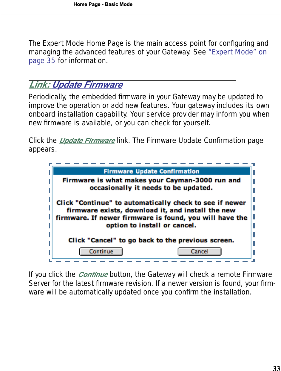 33Home Page - Basic ModeThe Expert Mode Home Page is the main access point for conﬁguring and managing the advanced features of your Gateway. See “Expert Mode” on page 35 for information.Link: Update FirmwarePeriodically, the embedded ﬁrmware in your Gateway may be updated to improve the operation or add new features. Your gateway includes its own onboard installation capability. Your service provider may inform you when new ﬁrmware is available, or you can check for yourself.Click the Update Firmware link. The Firmware Update Conﬁrmation page appears.If you click the Continue button, the Gateway will check a remote Firmware Server for the latest ﬁrmware revision. If a newer version is found, your ﬁrm-ware will be automatically updated once you conﬁrm the installation.