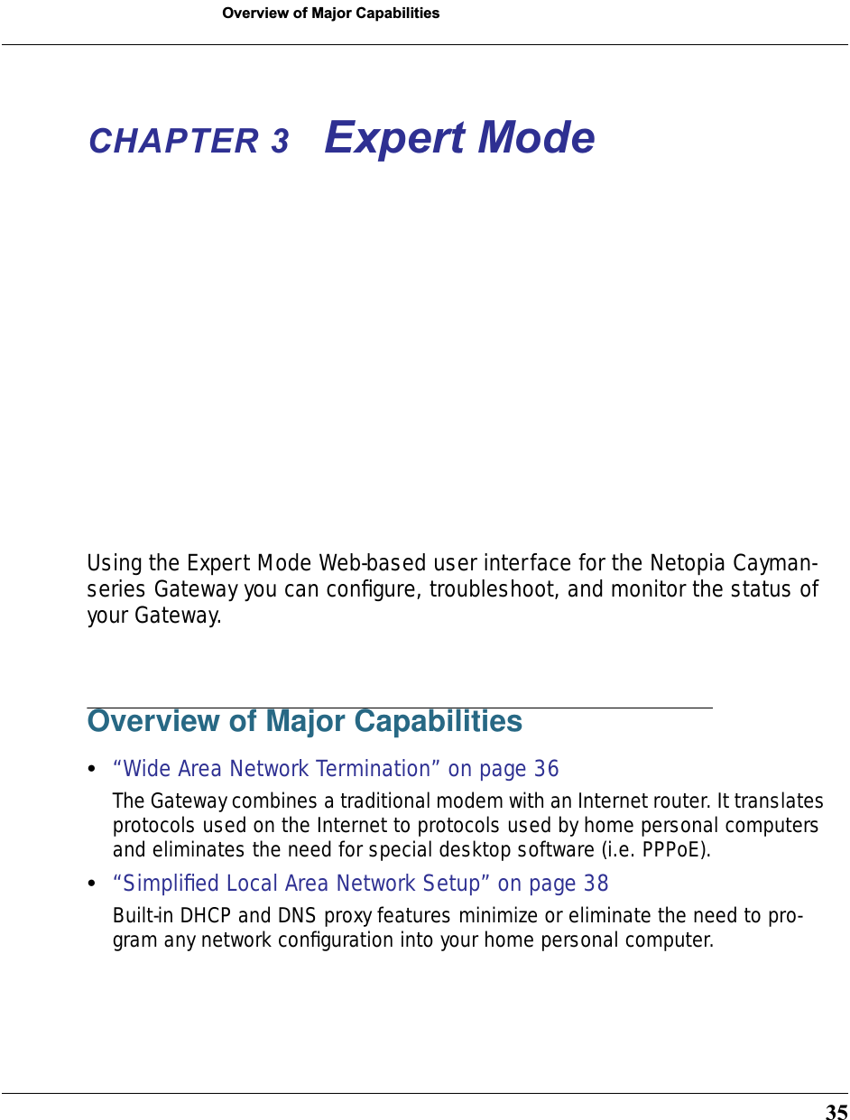 35Overview of Major CapabilitiesCHAPTER 3 Expert ModeUsing the Expert Mode Web-based user interface for the Netopia Cayman-series Gateway you can conﬁgure, troubleshoot, and monitor the status of your Gateway. Overview of Major Capabilities•“Wide Area Network Termination” on page 36The Gateway combines a traditional modem with an Internet router. It translates protocols used on the Internet to protocols used by home personal computers and eliminates the need for special desktop software (i.e. PPPoE). •“Simpliﬁed Local Area Network Setup” on page 38Built-in DHCP and DNS proxy features minimize or eliminate the need to pro-gram any network conﬁguration into your home personal computer. 