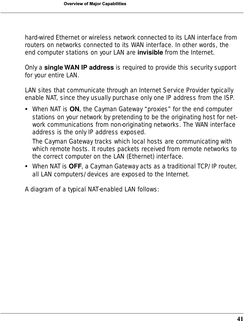 41Overview of Major Capabilitieshard-wired Ethernet or wireless network connected to its LAN interface from routers on networks connected to its WAN interface. In other words, the end computer stations on your LAN are invisible from the Internet.Only a single WAN IP address is required to provide this security support for your entire LAN.LAN sites that communicate through an Internet Service Provider typically enable NAT, since they usually purchase only one IP address from the ISP.•When NAT is ON, the Cayman Gateway “proxies” for the end computer stations on your network by pretending to be the originating host for net-work communications from non-originating networks. The WAN interface address is the only IP address exposed.The Cayman Gateway tracks which local hosts are communicating with which remote hosts. It routes packets received from remote networks to the correct computer on the LAN (Ethernet) interface. •When NAT is OFF, a Cayman Gateway acts as a traditional TCP/IP router, all LAN computers/devices are exposed to the Internet.A diagram of a typical NAT-enabled LAN follows: