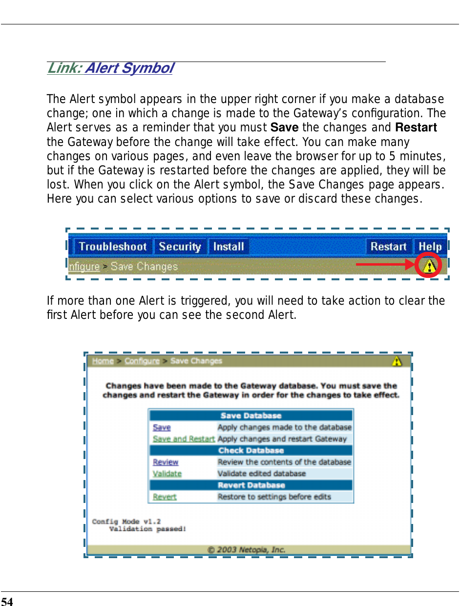 54Link: Alert SymbolThe Alert symbol appears in the upper right corner if you make a database change; one in which a change is made to the Gateway’s conﬁguration. The Alert serves as a reminder that you must Save the changes and Restart the Gateway before the change will take effect. You can make many changes on various pages, and even leave the browser for up to 5 minutes, but if the Gateway is restarted before the changes are applied, they will be lost. When you click on the Alert symbol, the Save Changes page appears. Here you can select various options to save or discard these changes.If more than one Alert is triggered, you will need to take action to clear the ﬁrst Alert before you can see the second Alert.