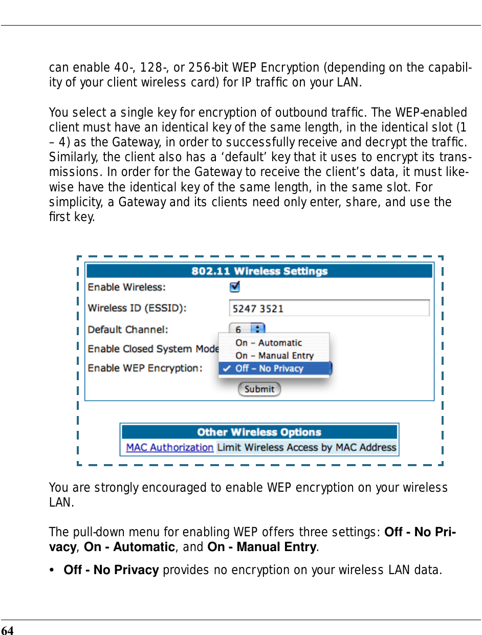 64can enable 40-, 128-, or 256-bit WEP Encryption (depending on the capabil-ity of your client wireless card) for IP trafﬁc on your LAN.You select a single key for encryption of outbound trafﬁc. The WEP-enabled client must have an identical key of the same length, in the identical slot (1 – 4) as the Gateway, in order to successfully receive and decrypt the trafﬁc. Similarly, the client also has a ‘default’ key that it uses to encrypt its trans-missions. In order for the Gateway to receive the client’s data, it must like-wise have the identical key of the same length, in the same slot. For simplicity, a Gateway and its clients need only enter, share, and use the ﬁrst key.You are strongly encouraged to enable WEP encryption on your wireless LAN.The pull-down menu for enabling WEP offers three settings: Off - No Pri-vacy, On - Automatic, and On - Manual Entry.•Off - No Privacy provides no encryption on your wireless LAN data.