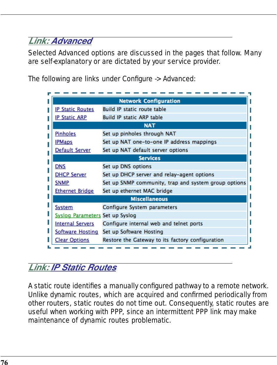 76Link: AdvancedSelected Advanced options are discussed in the pages that follow. Many are self-explanatory or are dictated by your service provider.The following are links under Conﬁgure -&gt; Advanced:Link: IP Static RoutesA static route identiﬁes a manually conﬁgured pathway to a remote network. Unlike dynamic routes, which are acquired and conﬁrmed periodically from other routers, static routes do not time out. Consequently, static routes are useful when working with PPP, since an intermittent PPP link may make maintenance of dynamic routes problematic.