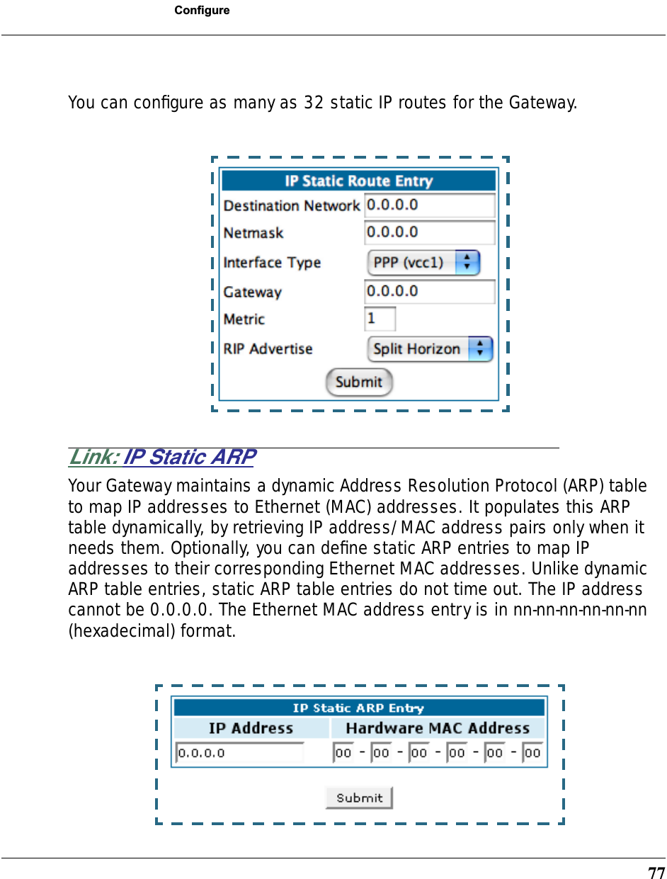 77ConfigureYou can conﬁgure as many as 32 static IP routes for the Gateway.Link: IP Static ARPYour Gateway maintains a dynamic Address Resolution Protocol (ARP) table to map IP addresses to Ethernet (MAC) addresses. It populates this ARP table dynamically, by retrieving IP address/MAC address pairs only when it needs them. Optionally, you can deﬁne static ARP entries to map IP addresses to their corresponding Ethernet MAC addresses. Unlike dynamic ARP table entries, static ARP table entries do not time out. The IP address cannot be 0.0.0.0. The Ethernet MAC address entry is in nn-nn-nn-nn-nn-nn (hexadecimal) format.