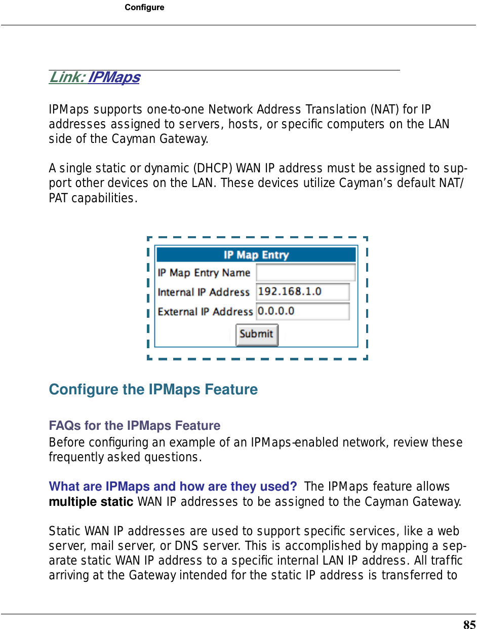 85ConfigureLink: IPMapsIPMaps supports one-to-one Network Address Translation (NAT) for IP addresses assigned to servers, hosts, or speciﬁc computers on the LAN side of the Cayman Gateway. A single static or dynamic (DHCP) WAN IP address must be assigned to sup-port other devices on the LAN. These devices utilize Cayman’s default NAT/PAT capabilities.Conﬁgure the IPMaps FeatureFAQs for the IPMaps FeatureBefore conﬁguring an example of an IPMaps-enabled network, review these frequently asked questions. What are IPMaps and how are they used?  The IPMaps feature allows multiple static WAN IP addresses to be assigned to the Cayman Gateway. Static WAN IP addresses are used to support speciﬁc services, like a web server, mail server, or DNS server. This is accomplished by mapping a sep-arate static WAN IP address to a speciﬁc internal LAN IP address. All trafﬁc arriving at the Gateway intended for the static IP address is transferred to 