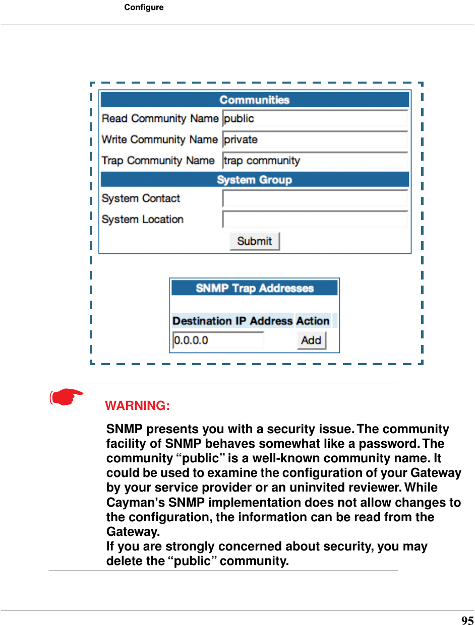 95Configure☛  WARNING:SNMP presents you with a security issue. The community facility of SNMP behaves somewhat like a password. The community “public” is a well-known community name. It could be used to examine the conﬁguration of your Gateway by your service provider or an uninvited reviewer. While Cayman&apos;s SNMP implementation does not allow changes to the conﬁguration, the information can be read from the Gateway. If you are strongly concerned about security, you may delete the “public” community.