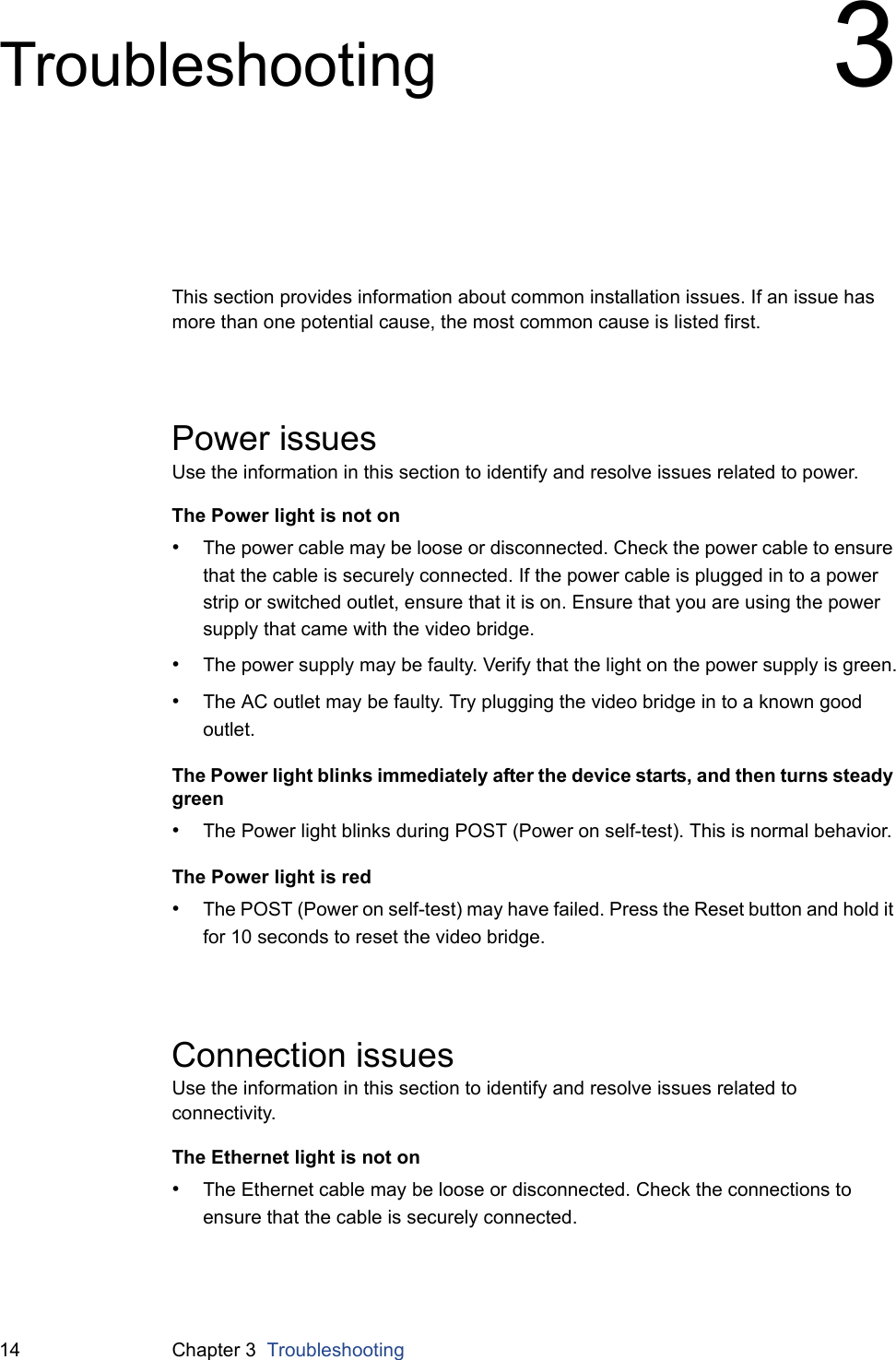 14 Chapter 3  TroubleshootingTroubleshooting 3This section provides information about common installation issues. If an issue has more than one potential cause, the most common cause is listed first.Power issuesUse the information in this section to identify and resolve issues related to power.The Power light is not on•The power cable may be loose or disconnected. Check the power cable to ensure that the cable is securely connected. If the power cable is plugged in to a power strip or switched outlet, ensure that it is on. Ensure that you are using the power supply that came with the video bridge.•The power supply may be faulty. Verify that the light on the power supply is green.•The AC outlet may be faulty. Try plugging the video bridge in to a known good outlet.The Power light blinks immediately after the device starts, and then turns steady green•The Power light blinks during POST (Power on self-test). This is normal behavior.The Power light is red•The POST (Power on self-test) may have failed. Press the Reset button and hold it for 10 seconds to reset the video bridge.Connection issuesUse the information in this section to identify and resolve issues related to connectivity.The Ethernet light is not on•The Ethernet cable may be loose or disconnected. Check the connections to ensure that the cable is securely connected.