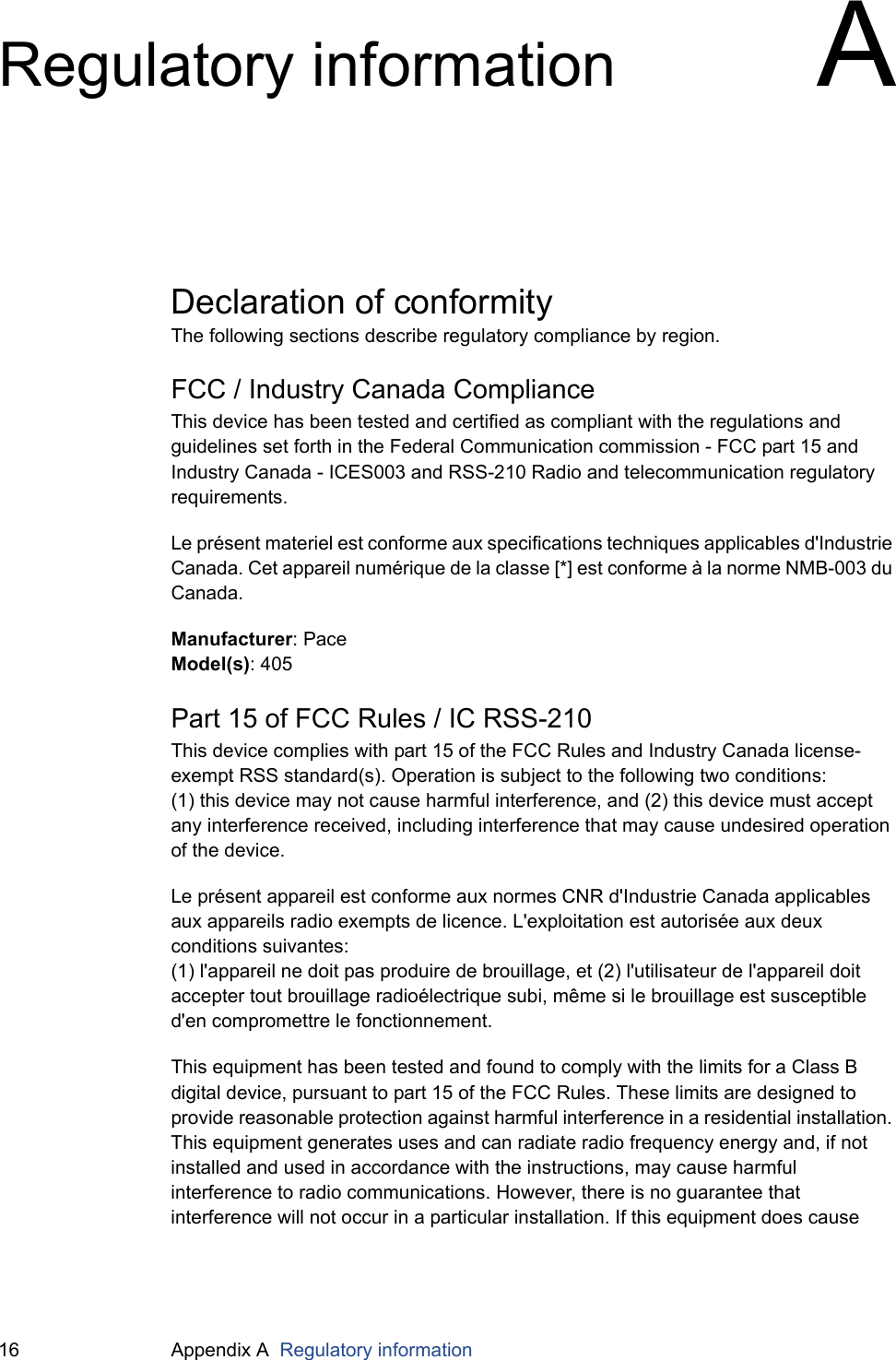 16 Appendix A  Regulatory informationRegulatory information ADeclaration of conformityThe following sections describe regulatory compliance by region.FCC / Industry Canada ComplianceThis device has been tested and certified as compliant with the regulations and guidelines set forth in the Federal Communication commission - FCC part 15 and Industry Canada - ICES003 and RSS-210 Radio and telecommunication regulatory requirements.Le présent materiel est conforme aux specifications techniques applicables d&apos;Industrie Canada. Cet appareil numérique de la classe [*] est conforme à la norme NMB-003 du Canada.Manufacturer: PaceModel(s): 405Part 15 of FCC Rules / IC RSS-210This device complies with part 15 of the FCC Rules and Industry Canada license-exempt RSS standard(s). Operation is subject to the following two conditions:(1) this device may not cause harmful interference, and (2) this device must accept any interference received, including interference that may cause undesired operation of the device.Le présent appareil est conforme aux normes CNR d&apos;Industrie Canada applicables aux appareils radio exempts de licence. L&apos;exploitation est autorisée aux deux conditions suivantes:(1) l&apos;appareil ne doit pas produire de brouillage, et (2) l&apos;utilisateur de l&apos;appareil doit accepter tout brouillage radioélectrique subi, même si le brouillage est susceptible d&apos;en compromettre le fonctionnement.This equipment has been tested and found to comply with the limits for a Class B digital device, pursuant to part 15 of the FCC Rules. These limits are designed to provide reasonable protection against harmful interference in a residential installation. This equipment generates uses and can radiate radio frequency energy and, if not installed and used in accordance with the instructions, may cause harmful interference to radio communications. However, there is no guarantee that interference will not occur in a particular installation. If this equipment does cause 