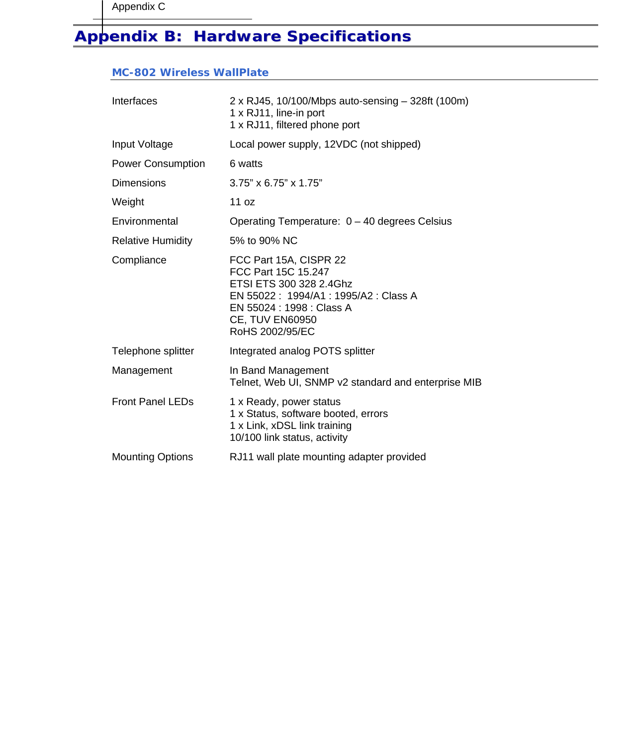 Appendix C    AAppppeennddiixx  BB::    HHaarrddwwaarree  SSppeecciiffiiccaattiioonnss  MC-802 Wireless WallPlate  Interfaces  2 x RJ45, 10/100/Mbps auto-sensing – 328ft (100m) 1 x RJ11, line-in port  1 x RJ11, filtered phone port Input Voltage  Local power supply, 12VDC (not shipped) Power Consumption  6 watts Dimensions  3.75” x 6.75” x 1.75” Weight 11 oz Environmental  Operating Temperature:  0 – 40 degrees Celsius Relative Humidity  5% to 90% NC Compliance  FCC Part 15A, CISPR 22 FCC Part 15C 15.247 ETSI ETS 300 328 2.4Ghz EN 55022 :  1994/A1 : 1995/A2 : Class A EN 55024 : 1998 : Class A CE, TUV EN60950 RoHS 2002/95/EC Telephone splitter  Integrated analog POTS splitter Management  In Band Management Telnet, Web UI, SNMP v2 standard and enterprise MIB Front Panel LEDs  1 x Ready, power status 1 x Status, software booted, errors 1 x Link, xDSL link training 10/100 link status, activity Mounting Options  RJ11 wall plate mounting adapter provided  