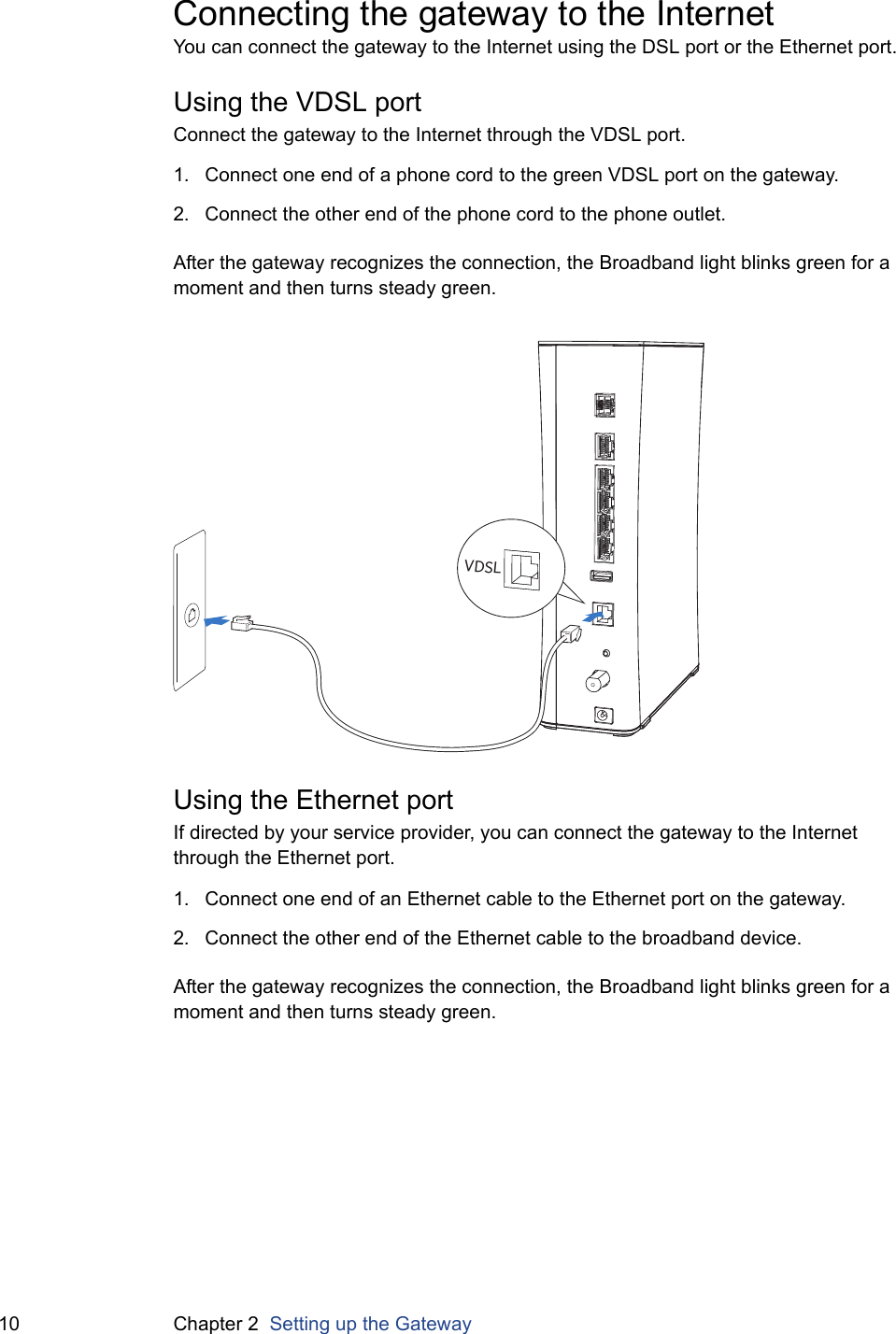 10 Chapter 2  Setting up the GatewayConnecting the gateway to the InternetYou can connect the gateway to the Internet using the DSL port or the Ethernet port.Using the VDSL portConnect the gateway to the Internet through the VDSL port.1. Connect one end of a phone cord to the green VDSL port on the gateway.2. Connect the other end of the phone cord to the phone outlet.After the gateway recognizes the connection, the Broadband light blinks green for a moment and then turns steady green.Using the Ethernet portIf directed by your service provider, you can connect the gateway to the Internet through the Ethernet port.1. Connect one end of an Ethernet cable to the Ethernet port on the gateway.2. Connect the other end of the Ethernet cable to the broadband device.After the gateway recognizes the connection, the Broadband light blinks green for a moment and then turns steady green. VDSL