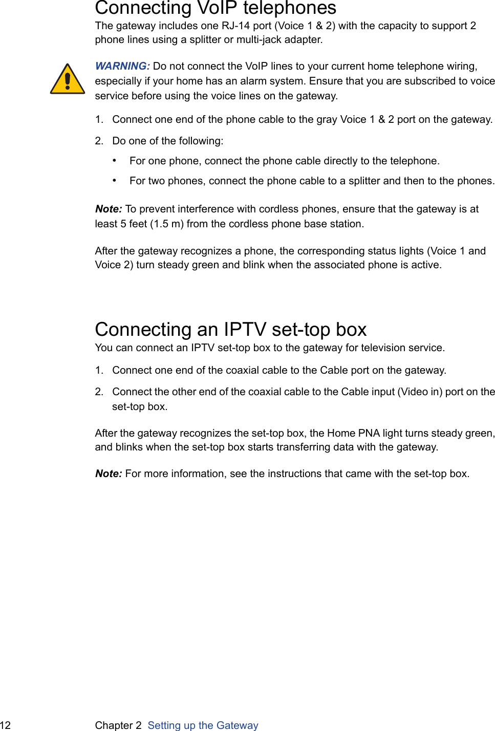 12 Chapter 2  Setting up the GatewayConnecting VoIP telephonesThe gateway includes one RJ-14 port (Voice 1 &amp; 2) with the capacity to support 2 phone lines using a splitter or multi-jack adapter.WARNING: Do not connect the VoIP lines to your current home telephone wiring, especially if your home has an alarm system. Ensure that you are subscribed to voice service before using the voice lines on the gateway.1. Connect one end of the phone cable to the gray Voice 1 &amp; 2 port on the gateway.2. Do one of the following:•For one phone, connect the phone cable directly to the telephone.•For two phones, connect the phone cable to a splitter and then to the phones.Note: To prevent interference with cordless phones, ensure that the gateway is at least 5 feet (1.5 m) from the cordless phone base station.After the gateway recognizes a phone, the corresponding status lights (Voice 1 and Voice 2) turn steady green and blink when the associated phone is active.Connecting an IPTV set-top boxYou can connect an IPTV set-top box to the gateway for television service.1. Connect one end of the coaxial cable to the Cable port on the gateway.2. Connect the other end of the coaxial cable to the Cable input (Video in) port on the set-top box.After the gateway recognizes the set-top box, the Home PNA light turns steady green, and blinks when the set-top box starts transferring data with the gateway.Note: For more information, see the instructions that came with the set-top box.