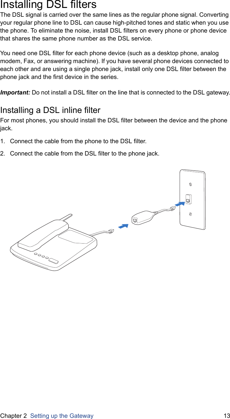 Chapter 2  Setting up the Gateway 13Installing DSL filtersThe DSL signal is carried over the same lines as the regular phone signal. Converting your regular phone line to DSL can cause high-pitched tones and static when you use the phone. To eliminate the noise, install DSL filters on every phone or phone device that shares the same phone number as the DSL service.You need one DSL filter for each phone device (such as a desktop phone, analog modem, Fax, or answering machine). If you have several phone devices connected to each other and are using a single phone jack, install only one DSL filter between the phone jack and the first device in the series.Important: Do not install a DSL filter on the line that is connected to the DSL gateway.Installing a DSL inline filterFor most phones, you should install the DSL filter between the device and the phone jack.1. Connect the cable from the phone to the DSL filter.2. Connect the cable from the DSL filter to the phone jack.