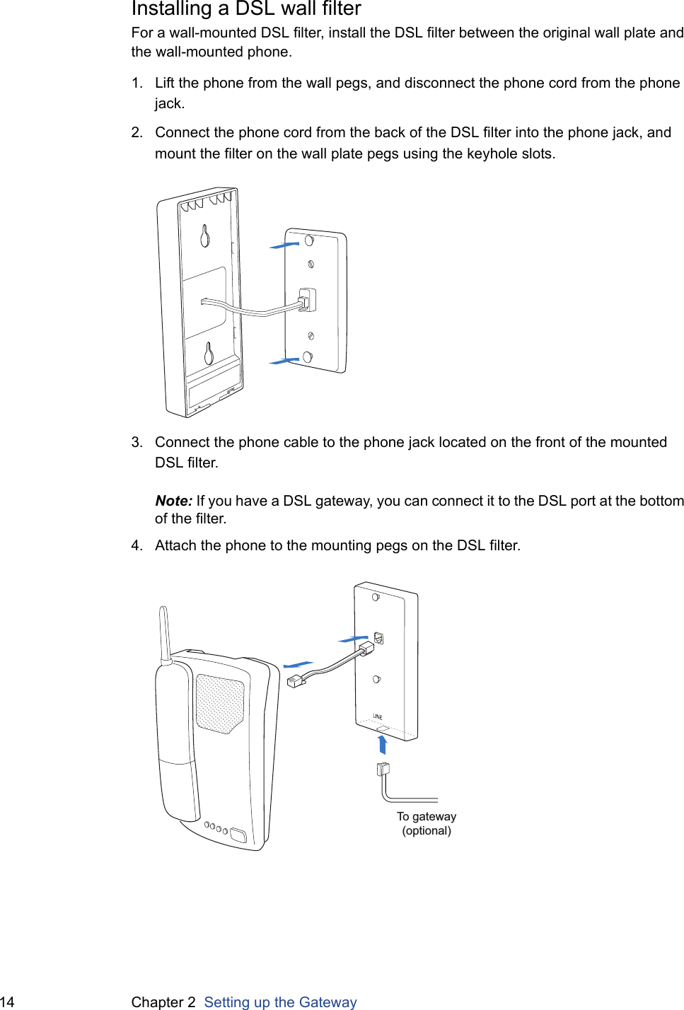 14 Chapter 2  Setting up the GatewayInstalling a DSL wall filterFor a wall-mounted DSL filter, install the DSL filter between the original wall plate and the wall-mounted phone.1. Lift the phone from the wall pegs, and disconnect the phone cord from the phone jack.2. Connect the phone cord from the back of the DSL filter into the phone jack, and mount the filter on the wall plate pegs using the keyhole slots.3. Connect the phone cable to the phone jack located on the front of the mounted DSL filter.Note: If you have a DSL gateway, you can connect it to the DSL port at the bottom of the filter.4. Attach the phone to the mounting pegs on the DSL filter.To gateway(optional)